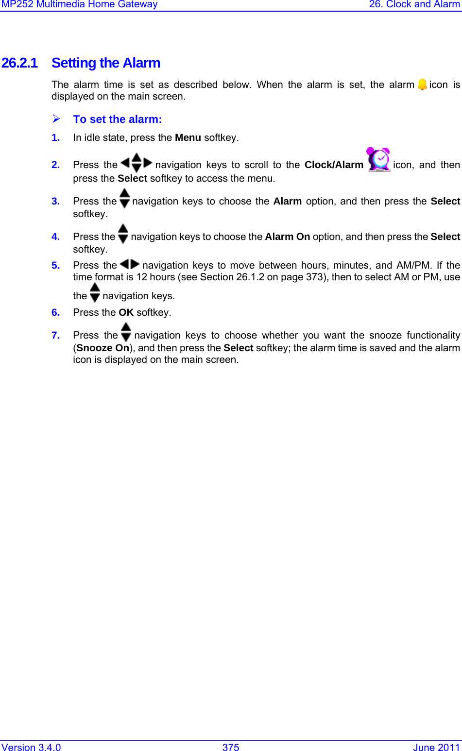 Version 3.4.0  375  June 2011 MP252 Multimedia Home Gateway  26. Clock and Alarm  26.2.1 Setting the Alarm The alarm time is set as described below. When the alarm is set, the alarm   icon is displayed on the main screen. ¾ To set the alarm: 1.  In idle state, press the Menu softkey. 2.  Press the   navigation keys to scroll to the Clock/Alarm   icon, and then press the Select softkey to access the menu. 3.  Press the   navigation keys to choose the Alarm option, and then press the Select softkey. 4.  Press the   navigation keys to choose the Alarm On option, and then press the Select softkey. 5.  Press the   navigation keys to move between hours, minutes, and AM/PM. If the time format is 12 hours (see Section 26.1.2 on page 373), then to select AM or PM, use the   navigation keys. 6.  Press the OK softkey. 7.  Press the   navigation keys to choose whether you want the snooze functionality (Snooze On), and then press the Select softkey; the alarm time is saved and the alarm icon is displayed on the main screen. 