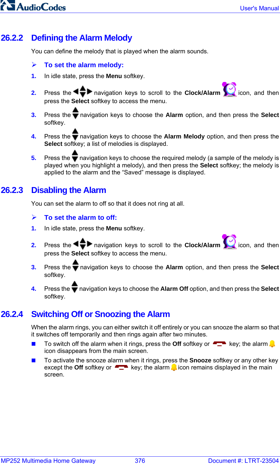 MP252 Multimedia Home Gateway  376  Document #: LTRT-23504  User&apos;s Manual  26.2.2  Defining the Alarm Melody You can define the melody that is played when the alarm sounds. ¾ To set the alarm melody: 1.  In idle state, press the Menu softkey. 2.  Press the   navigation keys to scroll to the Clock/Alarm   icon, and then press the Select softkey to access the menu. 3.  Press the   navigation keys to choose the Alarm option, and then press the Select softkey. 4.  Press the   navigation keys to choose the Alarm Melody option, and then press the Select softkey; a list of melodies is displayed. 5.  Press the   navigation keys to choose the required melody (a sample of the melody is played when you highlight a melody), and then press the Select softkey; the melody is applied to the alarm and the “Saved” message is displayed. 26.2.3  Disabling the Alarm You can set the alarm to off so that it does not ring at all.  ¾ To set the alarm to off: 1.  In idle state, press the Menu softkey. 2.  Press the   navigation keys to scroll to the Clock/Alarm   icon, and then press the Select softkey to access the menu. 3.  Press the   navigation keys to choose the Alarm option, and then press the Select softkey. 4.  Press the   navigation keys to choose the Alarm Off option, and then press the Select softkey. 26.2.4  Switching Off or Snoozing the Alarm When the alarm rings, you can either switch it off entirely or you can snooze the alarm so that it switches off temporarily and then rings again after two minutes.  To switch off the alarm when it rings, press the Off softkey or     key; the alarm   icon disappears from the main screen.  To activate the snooze alarm when it rings, press the Snooze softkey or any other key except the Off softkey or     key; the alarm   icon remains displayed in the main screen.  
