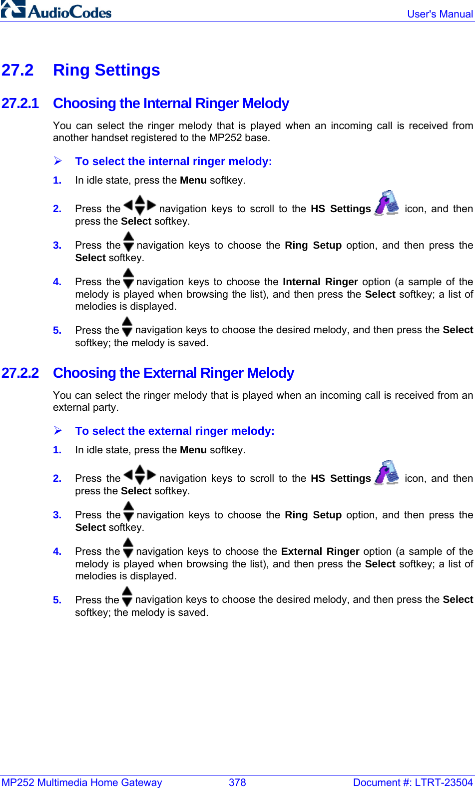 MP252 Multimedia Home Gateway  378  Document #: LTRT-23504  User&apos;s Manual  27.2 Ring Settings 27.2.1 Choosing the Internal Ringer Melody You can select the ringer melody that is played when an incoming call is received from another handset registered to the MP252 base. ¾ To select the internal ringer melody: 1.  In idle state, press the Menu softkey. 2.  Press the   navigation keys to scroll to the HS Settings    icon, and then press the Select softkey. 3.  Press the   navigation keys to choose the Ring Setup option, and then press the Select softkey. 4.  Press the   navigation keys to choose the Internal Ringer option (a sample of the melody is played when browsing the list), and then press the Select softkey; a list of melodies is displayed. 5.  Press the   navigation keys to choose the desired melody, and then press the Select softkey; the melody is saved. 27.2.2  Choosing the External Ringer Melody You can select the ringer melody that is played when an incoming call is received from an external party. ¾ To select the external ringer melody: 1.  In idle state, press the Menu softkey. 2.  Press the   navigation keys to scroll to the HS Settings    icon, and then press the Select softkey. 3.  Press the   navigation keys to choose the Ring Setup option, and then press the Select softkey. 4.  Press the   navigation keys to choose the External Ringer option (a sample of the melody is played when browsing the list), and then press the Select softkey; a list of melodies is displayed. 5.  Press the   navigation keys to choose the desired melody, and then press the Select softkey; the melody is saved. 