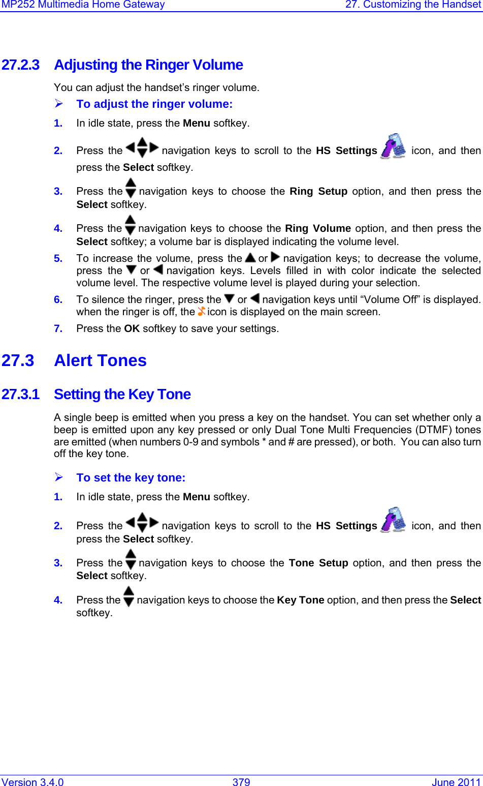 Version 3.4.0  379  June 2011 MP252 Multimedia Home Gateway  27. Customizing the Handset  27.2.3  Adjusting the Ringer Volume You can adjust the handset’s ringer volume. ¾ To adjust the ringer volume: 1.  In idle state, press the Menu softkey. 2.  Press the   navigation keys to scroll to the HS Settings    icon, and then press the Select softkey. 3.  Press the   navigation keys to choose the Ring Setup option, and then press the Select softkey. 4.  Press the   navigation keys to choose the Ring Volume option, and then press the Select softkey; a volume bar is displayed indicating the volume level.  5.  To increase the volume, press the   or   navigation keys; to decrease the volume, press the   or   navigation keys. Levels filled in with color indicate the selected volume level. The respective volume level is played during your selection. 6.  To silence the ringer, press the   or   navigation keys until “Volume Off” is displayed. when the ringer is off, the   icon is displayed on the main screen.  7.  Press the OK softkey to save your settings. 27.3 Alert Tones 27.3.1  Setting the Key Tone A single beep is emitted when you press a key on the handset. You can set whether only a beep is emitted upon any key pressed or only Dual Tone Multi Frequencies (DTMF) tones are emitted (when numbers 0-9 and symbols * and # are pressed), or both.  You can also turn off the key tone.  ¾ To set the key tone: 1.  In idle state, press the Menu softkey. 2.  Press the   navigation keys to scroll to the HS Settings    icon, and then press the Select softkey. 3.  Press the   navigation keys to choose the Tone Setup option, and then press the Select softkey. 4.  Press the   navigation keys to choose the Key Tone option, and then press the Select softkey. 