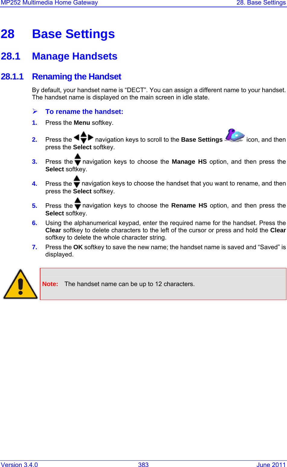 Version 3.4.0  383  June 2011 MP252 Multimedia Home Gateway  28. Base Settings  28 Base Settings 28.1 Manage Handsets 28.1.1  Renaming the Handset By default, your handset name is “DECT”. You can assign a different name to your handset. The handset name is displayed on the main screen in idle state. ¾ To rename the handset: 1.  Press the Menu softkey. 2.  Press the   navigation keys to scroll to the Base Settings   icon, and then press the Select softkey. 3.  Press the   navigation keys to choose the Manage HS option, and then press the Select softkey. 4.  Press the   navigation keys to choose the handset that you want to rename, and then press the Select softkey. 5.  Press the   navigation keys to choose the Rename HS option, and then press the Select softkey. 6.  Using the alphanumerical keypad, enter the required name for the handset. Press the Clear softkey to delete characters to the left of the cursor or press and hold the Clear softkey to delete the whole character string.  7.  Press the OK softkey to save the new name; the handset name is saved and “Saved” is displayed.   Note:  The handset name can be up to 12 characters.  