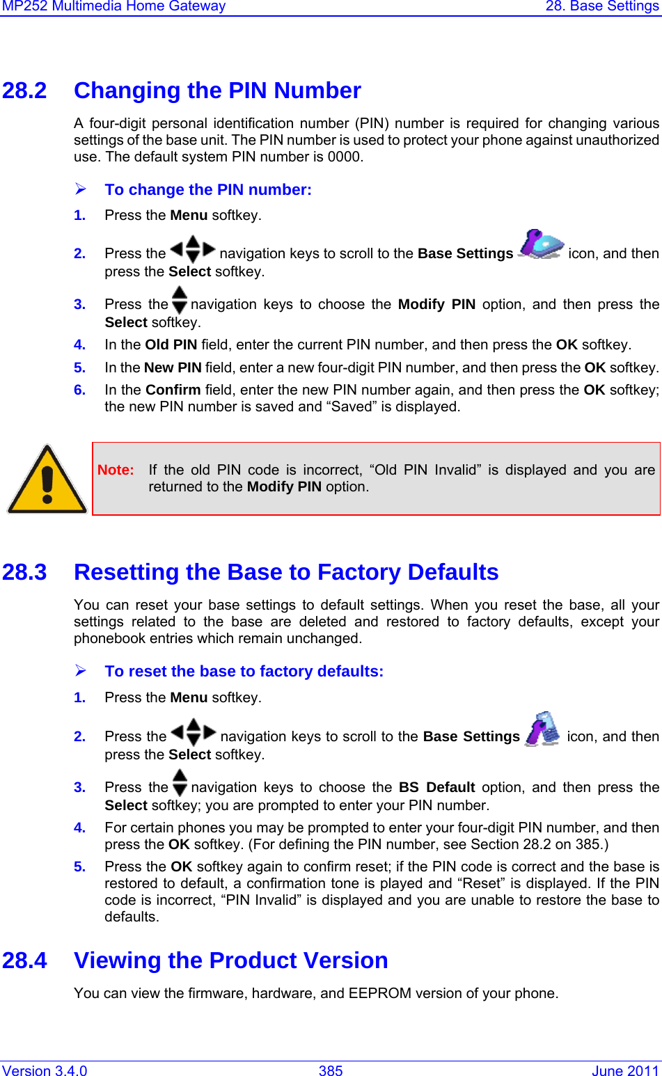 Version 3.4.0  385  June 2011 MP252 Multimedia Home Gateway  28. Base Settings  28.2  Changing the PIN Number A four-digit personal identification number (PIN) number is required for changing various settings of the base unit. The PIN number is used to protect your phone against unauthorized use. The default system PIN number is 0000. ¾ To change the PIN number: 1.  Press the Menu softkey. 2.  Press the   navigation keys to scroll to the Base Settings   icon, and then press the Select softkey. 3.  Press the   navigation keys to choose the Modify PIN option, and then press the Select softkey. 4.  In the Old PIN field, enter the current PIN number, and then press the OK softkey. 5.  In the New PIN field, enter a new four-digit PIN number, and then press the OK softkey. 6.  In the Confirm field, enter the new PIN number again, and then press the OK softkey; the new PIN number is saved and “Saved” is displayed.   Note:  If the old PIN code is incorrect, “Old PIN Invalid” is displayed and you are returned to the Modify PIN option.  28.3  Resetting the Base to Factory Defaults You can reset your base settings to default settings. When you reset the base, all your settings related to the base are deleted and restored to factory defaults, except your phonebook entries which remain unchanged. ¾ To reset the base to factory defaults: 1.  Press the Menu softkey. 2.  Press the   navigation keys to scroll to the Base Settings    icon, and then press the Select softkey. 3.  Press the   navigation keys to choose the BS Default option, and then press the Select softkey; you are prompted to enter your PIN number. 4.  For certain phones you may be prompted to enter your four-digit PIN number, and then press the OK softkey. (For defining the PIN number, see Section 28.2 on 385.) 5.  Press the OK softkey again to confirm reset; if the PIN code is correct and the base is restored to default, a confirmation tone is played and “Reset” is displayed. If the PIN code is incorrect, “PIN Invalid” is displayed and you are unable to restore the base to defaults. 28.4  Viewing the Product Version You can view the firmware, hardware, and EEPROM version of your phone. 
