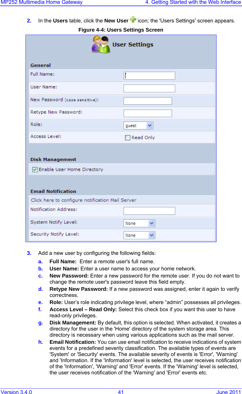 MP252 Multimedia Home Gateway  4. Getting Started with the Web Interface Version 3.4.0  41  June 2011 2.  In the Users table, click the New User   icon; the &apos;Users Settings&apos; screen appears. Figure 4-4: Users Settings Screen   3.  Add a new user by configuring the following fields: a.  Full Name:  Enter a remote user&apos;s full name. b.  User Name: Enter a user name to access your home network. c.  New Password: Enter a new password for the remote user. If you do not want to change the remote user&apos;s password leave this field empty. d.  Retype New Password: If a new password was assigned, enter it again to verify correctness. e.  Role: User’s role indicating privilege level, where “admin” possesses all privileges. f.  Access Level – Read Only: Select this check box if you want this user to have read-only privileges. g.  Disk Management: By default, this option is selected. When activated, it creates a directory for the user in the &apos;Home&apos; directory of the system storage area. This directory is necessary when using various applications such as the mail server. h.  Email Notification: You can use email notification to receive indications of system events for a predefined severity classification. The available types of events are &apos;System&apos; or &apos;Security&apos; events. The available severity of events is &apos;Error&apos;, &apos;Warning&apos; and &apos;Information. If the &apos;Information&apos; level is selected, the user receives notification of the &apos;Information&apos;, &apos;Warning&apos; and &apos;Error&apos; events. If the &apos;Warning&apos; level is selected, the user receives notification of the &apos;Warning&apos; and &apos;Error&apos; events etc. 