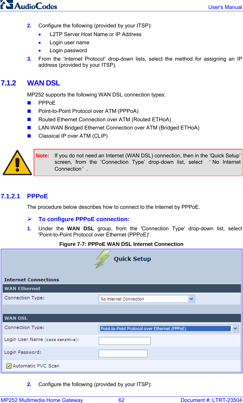 MP252 Multimedia Home Gateway  62  Document #: LTRT-23504  User&apos;s Manual  2.  Configure the following (provided by your ITSP): • L2TP Server Host Name or IP Address • Login user name • Login password 3.  From the ‘Internet Protocol’ drop-down lists, select the method for assigning an IP address (provided by your ITSP).  7.1.2 WAN DSL MP252 supports the following WAN DSL connection types:  PPPoE  Point-to-Point Protocol over ATM (PPPoA)  Routed Ethernet Connection over ATM (Routed ETHoA)  LAN-WAN Bridged Ethernet Connection over ATM (Bridged ETHoA)  Classical IP over ATM (CLIP)   Note:  If you do not need an Internet (WAN DSL) connection, then in the ‘Quick Setup’ screen, from the ‘Connection Type’ drop-down list, select ‘No Internet Connection’.  7.1.2.1 PPPoE The procedure below describes how to connect to the Internet by PPPoE. ¾ To configure PPPoE connection: 1.  Under the WAN DSL group, from the &apos;Connection Type&apos; drop-down list, select &apos;Point-to-Point Protocol over Ethernet (PPPoE)&apos;. Figure 7-7: PPPoE WAN DSL Internet Connection   2.  Configure the following (provided by your ITSP): 