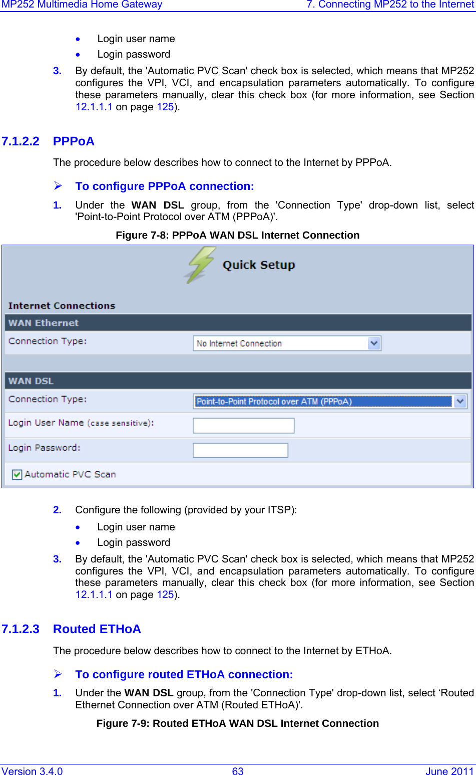 MP252 Multimedia Home Gateway  7. Connecting MP252 to the Internet Version 3.4.0  63  June 2011 • Login user name • Login password 3.  By default, the &apos;Automatic PVC Scan&apos; check box is selected, which means that MP252 configures the VPI, VCI, and encapsulation parameters automatically. To configure these parameters manually, clear this check box (for more information, see Section 12.1.1.1 on page 125).  7.1.2.2 PPPoA The procedure below describes how to connect to the Internet by PPPoA. ¾ To configure PPPoA connection: 1.  Under the WAN DSL group, from the &apos;Connection Type&apos; drop-down list, select &apos;Point-to-Point Protocol over ATM (PPPoA)&apos;. Figure 7-8: PPPoA WAN DSL Internet Connection   2.  Configure the following (provided by your ITSP): • Login user name • Login password 3.  By default, the &apos;Automatic PVC Scan&apos; check box is selected, which means that MP252 configures the VPI, VCI, and encapsulation parameters automatically. To configure these parameters manually, clear this check box (for more information, see Section 12.1.1.1 on page 125).  7.1.2.3 Routed ETHoA The procedure below describes how to connect to the Internet by ETHoA. ¾ To configure routed ETHoA connection: 1.  Under the WAN DSL group, from the &apos;Connection Type&apos; drop-down list, select ‘Routed Ethernet Connection over ATM (Routed ETHoA)&apos;. Figure 7-9: Routed ETHoA WAN DSL Internet Connection  