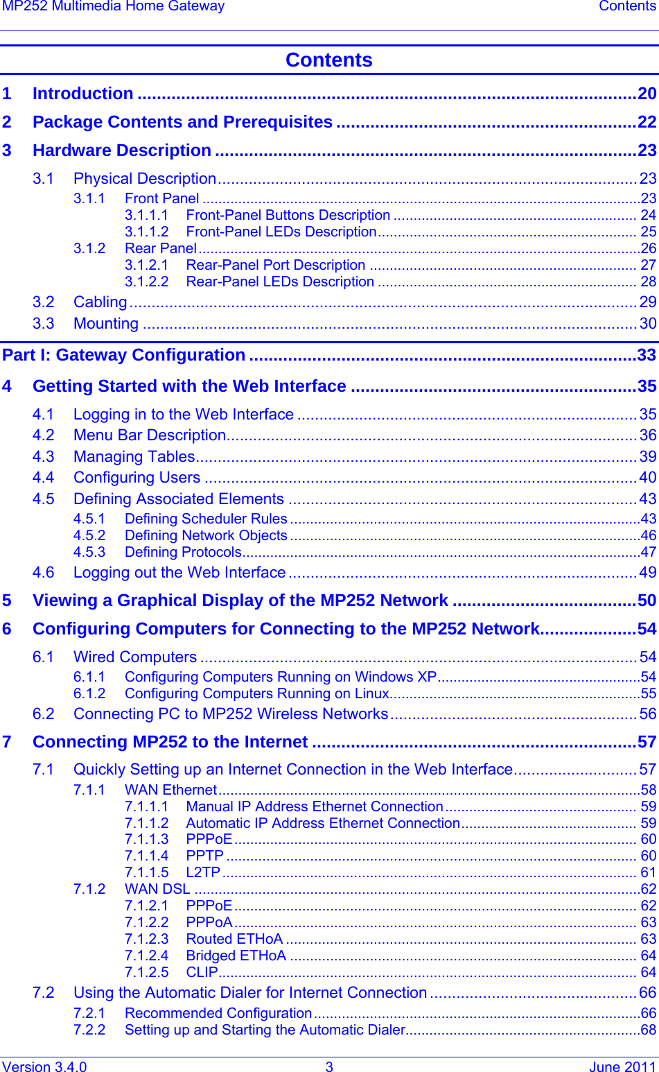 Version 3.4.0  3  June 2011 MP252 Multimedia Home Gateway  Contents Contents 1Introduction .......................................................................................................202Package Contents and Prerequisites ..............................................................223Hardware Description .......................................................................................233.1Physical Description............................................................................................... 233.1.1Front Panel ..............................................................................................................233.1.1.1Front-Panel Buttons Description ............................................................. 243.1.1.2Front-Panel LEDs Description................................................................. 253.1.2Rear Panel...............................................................................................................263.1.2.1Rear-Panel Port Description ................................................................... 273.1.2.2Rear-Panel LEDs Description ................................................................. 283.2Cabling................................................................................................................... 293.3Mounting ................................................................................................................30Part I: Gateway Configuration ................................................................................334Getting Started with the Web Interface ...........................................................354.1Logging in to the Web Interface .............................................................................354.2Menu Bar Description............................................................................................. 364.3Managing Tables.................................................................................................... 394.4Configuring Users ..................................................................................................404.5Defining Associated Elements ...............................................................................434.5.1Defining Scheduler Rules ........................................................................................434.5.2Defining Network Objects ........................................................................................464.5.3Defining Protocols....................................................................................................474.6Logging out the Web Interface............................................................................... 495Viewing a Graphical Display of the MP252 Network ......................................506Configuring Computers for Connecting to the MP252 Network....................546.1Wired Computers ...................................................................................................546.1.1Configuring Computers Running on Windows XP...................................................546.1.2Configuring Computers Running on Linux...............................................................556.2Connecting PC to MP252 Wireless Networks........................................................567Connecting MP252 to the Internet ...................................................................577.1Quickly Setting up an Internet Connection in the Web Interface............................ 577.1.1WAN Ethernet..........................................................................................................587.1.1.1Manual IP Address Ethernet Connection................................................ 597.1.1.2Automatic IP Address Ethernet Connection............................................ 597.1.1.3PPPoE..................................................................................................... 607.1.1.4PPTP ....................................................................................................... 607.1.1.5L2TP........................................................................................................ 617.1.2WAN DSL ................................................................................................................627.1.2.1PPPoE..................................................................................................... 627.1.2.2PPPoA..................................................................................................... 637.1.2.3Routed ETHoA ........................................................................................ 637.1.2.4Bridged ETHoA ....................................................................................... 647.1.2.5CLIP......................................................................................................... 647.2Using the Automatic Dialer for Internet Connection ............................................... 667.2.1Recommended Configuration..................................................................................667.2.2Setting up and Starting the Automatic Dialer...........................................................68