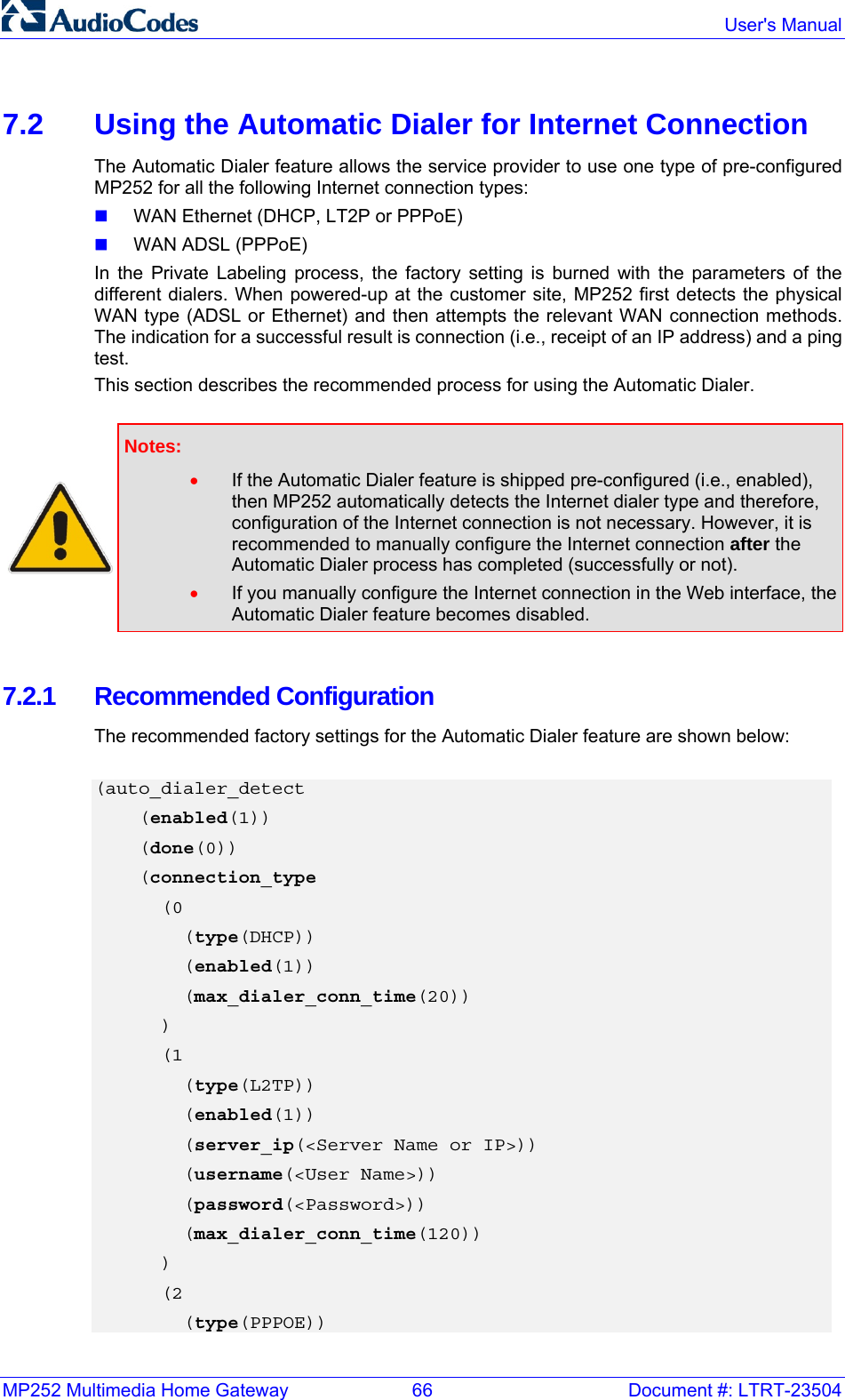 MP252 Multimedia Home Gateway  66  Document #: LTRT-23504  User&apos;s Manual  7.2  Using the Automatic Dialer for Internet Connection The Automatic Dialer feature allows the service provider to use one type of pre-configured MP252 for all the following Internet connection types:  WAN Ethernet (DHCP, LT2P or PPPoE)  WAN ADSL (PPPoE) In the Private Labeling process, the factory setting is burned with the parameters of the different dialers. When powered-up at the customer site, MP252 first detects the physical WAN type (ADSL or Ethernet) and then attempts the relevant WAN connection methods. The indication for a successful result is connection (i.e., receipt of an IP address) and a ping test.  This section describes the recommended process for using the Automatic Dialer.   Notes:  • If the Automatic Dialer feature is shipped pre-configured (i.e., enabled), then MP252 automatically detects the Internet dialer type and therefore, configuration of the Internet connection is not necessary. However, it is recommended to manually configure the Internet connection after the Automatic Dialer process has completed (successfully or not).  • If you manually configure the Internet connection in the Web interface, the Automatic Dialer feature becomes disabled.  7.2.1 Recommended Configuration The recommended factory settings for the Automatic Dialer feature are shown below:  (auto_dialer_detect     (enabled(1))     (done(0))     (connection_type       (0         (type(DHCP))         (enabled(1))         (max_dialer_conn_time(20))       )       (1         (type(L2TP))         (enabled(1))         (server_ip(&lt;Server Name or IP&gt;))         (username(&lt;User Name&gt;))         (password(&lt;Password&gt;))         (max_dialer_conn_time(120))       )       (2         (type(PPPOE)) 