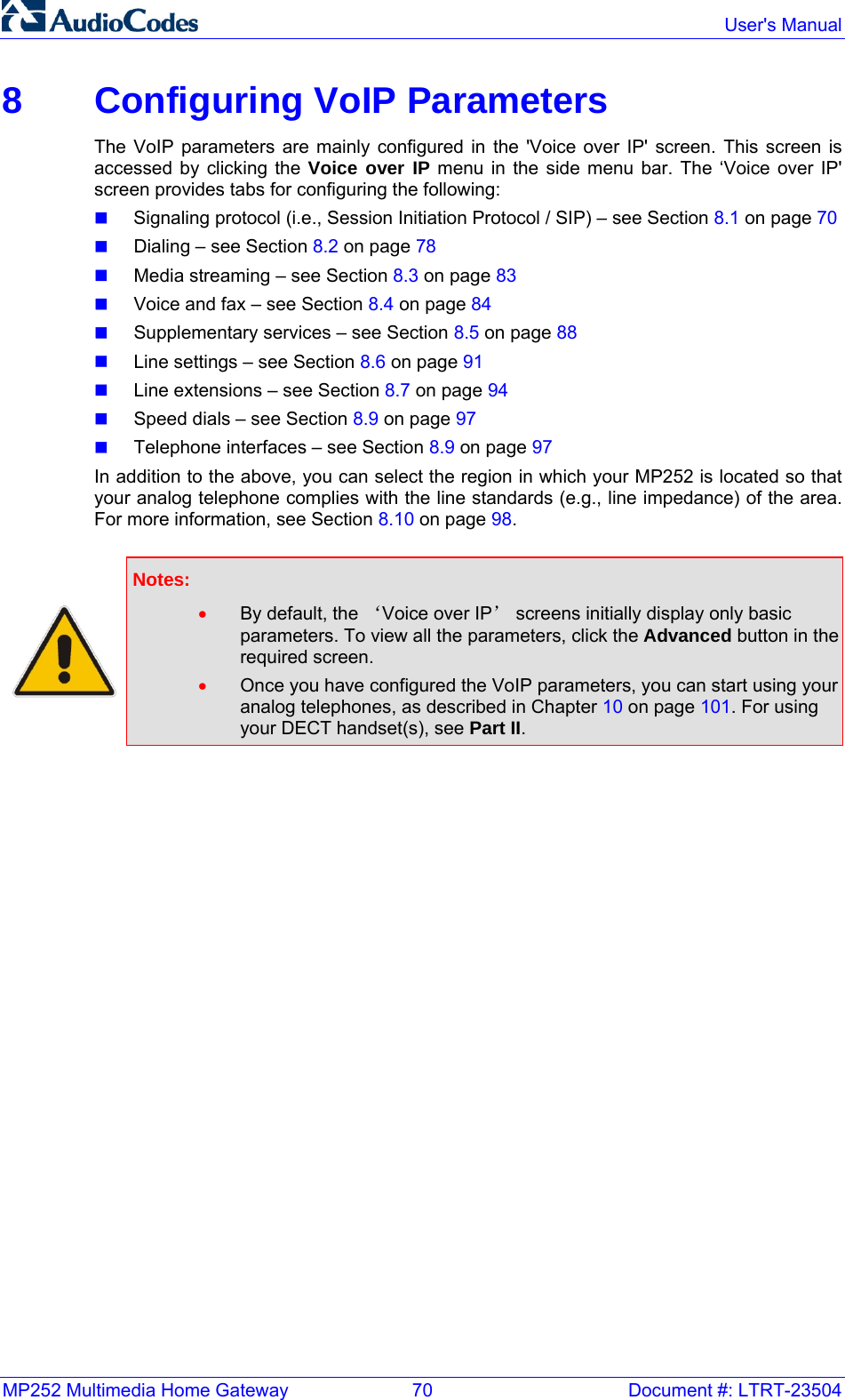MP252 Multimedia Home Gateway  70  Document #: LTRT-23504  User&apos;s Manual  8  Configuring VoIP Parameters The VoIP parameters are mainly configured in the &apos;Voice over IP&apos; screen. This screen is accessed by clicking the Voice over IP menu in the side menu bar. The ‘Voice over IP&apos; screen provides tabs for configuring the following:  Signaling protocol (i.e., Session Initiation Protocol / SIP) – see Section 8.1 on page 70  Dialing – see Section 8.2 on page 78  Media streaming – see Section 8.3 on page 83  Voice and fax – see Section 8.4 on page 84  Supplementary services – see Section 8.5 on page 88  Line settings – see Section 8.6 on page 91  Line extensions – see Section 8.7 on page 94  Speed dials – see Section 8.9 on page 97  Telephone interfaces – see Section 8.9 on page 97  In addition to the above, you can select the region in which your MP252 is located so that your analog telephone complies with the line standards (e.g., line impedance) of the area. For more information, see Section 8.10 on page 98.   Notes:  • By default, the ‘Voice over IP’ screens initially display only basic parameters. To view all the parameters, click the Advanced button in the required screen. • Once you have configured the VoIP parameters, you can start using your analog telephones, as described in Chapter 10 on page 101. For using your DECT handset(s), see Part II.   