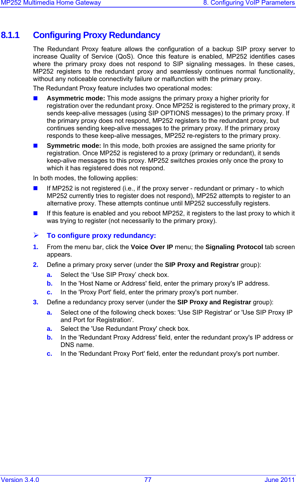 MP252 Multimedia Home Gateway  8. Configuring VoIP Parameters Version 3.4.0  77  June 2011 8.1.1  Configuring Proxy Redundancy The Redundant Proxy feature allows the configuration of a backup SIP proxy server to increase Quality of Service (QoS). Once this feature is enabled, MP252 identifies cases where the primary proxy does not respond to SIP signaling messages. In these cases, MP252 registers to the redundant proxy and seamlessly continues normal functionality, without any noticeable connectivity failure or malfunction with the primary proxy. The Redundant Proxy feature includes two operational modes:  Asymmetric mode: This mode assigns the primary proxy a higher priority for registration over the redundant proxy. Once MP252 is registered to the primary proxy, it sends keep-alive messages (using SIP OPTIONS messages) to the primary proxy. If the primary proxy does not respond, MP252 registers to the redundant proxy, but continues sending keep-alive messages to the primary proxy. If the primary proxy responds to these keep-alive messages, MP252 re-registers to the primary proxy.  Symmetric mode: In this mode, both proxies are assigned the same priority for registration. Once MP252 is registered to a proxy (primary or redundant), it sends keep-alive messages to this proxy. MP252 switches proxies only once the proxy to which it has registered does not respond.  In both modes, the following applies:  If MP252 is not registered (i.e., if the proxy server - redundant or primary - to which MP252 currently tries to register does not respond), MP252 attempts to register to an alternative proxy. These attempts continue until MP252 successfully registers.  If this feature is enabled and you reboot MP252, it registers to the last proxy to which it was trying to register (not necessarily to the primary proxy). ¾ To configure proxy redundancy: 1.  From the menu bar, click the Voice Over IP menu; the Signaling Protocol tab screen appears. 2.  Define a primary proxy server (under the SIP Proxy and Registrar group): a.  Select the ‘Use SIP Proxy’ check box. b.  In the &apos;Host Name or Address&apos; field, enter the primary proxy&apos;s IP address. c.  In the &apos;Proxy Port&apos; field, enter the primary proxy&apos;s port number. 3.  Define a redundancy proxy server (under the SIP Proxy and Registrar group): a.  Select one of the following check boxes: &apos;Use SIP Registrar&apos; or &apos;Use SIP Proxy IP and Port for Registration&apos;. a.  Select the &apos;Use Redundant Proxy&apos; check box.  b.  In the &apos;Redundant Proxy Address&apos; field, enter the redundant proxy&apos;s IP address or DNS name. c.  In the &apos;Redundant Proxy Port&apos; field, enter the redundant proxy&apos;s port number. 