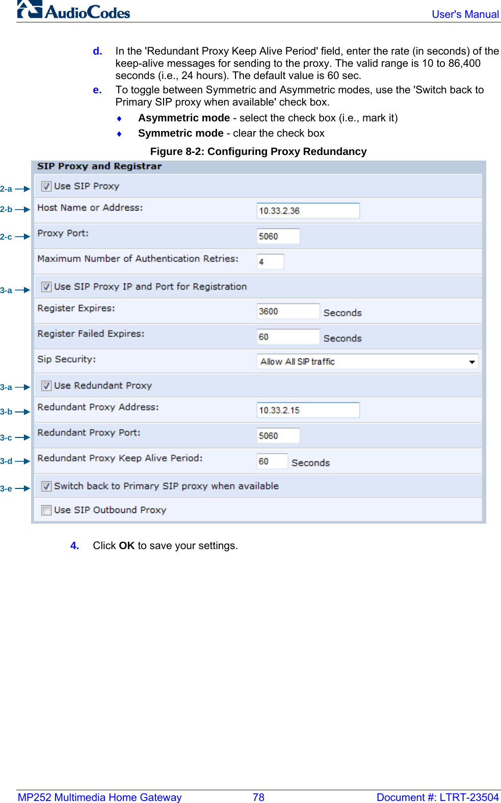 MP252 Multimedia Home Gateway  78  Document #: LTRT-23504  User&apos;s Manual  d.  In the &apos;Redundant Proxy Keep Alive Period&apos; field, enter the rate (in seconds) of the keep-alive messages for sending to the proxy. The valid range is 10 to 86,400 seconds (i.e., 24 hours). The default value is 60 sec. e.  To toggle between Symmetric and Asymmetric modes, use the &apos;Switch back to Primary SIP proxy when available&apos; check box. ♦ Asymmetric mode - select the check box (i.e., mark it) ♦ Symmetric mode - clear the check box Figure 8-2: Configuring Proxy Redundancy  4.  Click OK to save your settings.  2-a 3-a 2-b 2-c 3-a 3-b 3-c 3-d 3-e 