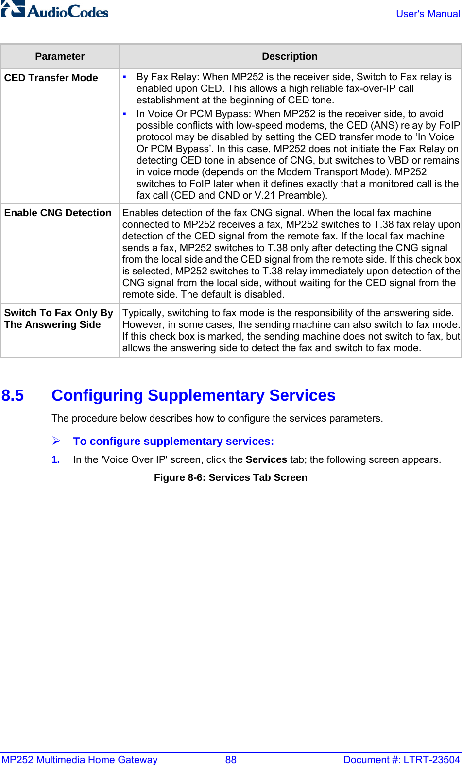MP252 Multimedia Home Gateway  88  Document #: LTRT-23504  User&apos;s Manual  Parameter  Description CED Transfer Mode   By Fax Relay: When MP252 is the receiver side, Switch to Fax relay is enabled upon CED. This allows a high reliable fax-over-IP call establishment at the beginning of CED tone.   In Voice Or PCM Bypass: When MP252 is the receiver side, to avoid possible conflicts with low-speed modems, the CED (ANS) relay by FoIP protocol may be disabled by setting the CED transfer mode to ‘In Voice Or PCM Bypass’. In this case, MP252 does not initiate the Fax Relay on detecting CED tone in absence of CNG, but switches to VBD or remains in voice mode (depends on the Modem Transport Mode). MP252 switches to FoIP later when it defines exactly that a monitored call is the fax call (CED and CND or V.21 Preamble). Enable CNG Detection  Enables detection of the fax CNG signal. When the local fax machine connected to MP252 receives a fax, MP252 switches to T.38 fax relay upon detection of the CED signal from the remote fax. If the local fax machine sends a fax, MP252 switches to T.38 only after detecting the CNG signal from the local side and the CED signal from the remote side. If this check box is selected, MP252 switches to T.38 relay immediately upon detection of theCNG signal from the local side, without waiting for the CED signal from the remote side. The default is disabled. Switch To Fax Only By The Answering Side Typically, switching to fax mode is the responsibility of the answering side. However, in some cases, the sending machine can also switch to fax mode.If this check box is marked, the sending machine does not switch to fax, but allows the answering side to detect the fax and switch to fax mode.   8.5  Configuring Supplementary Services The procedure below describes how to configure the services parameters. ¾ To configure supplementary services: 1.  In the &apos;Voice Over IP&apos; screen, click the Services tab; the following screen appears.  Figure 8-6: Services Tab Screen 