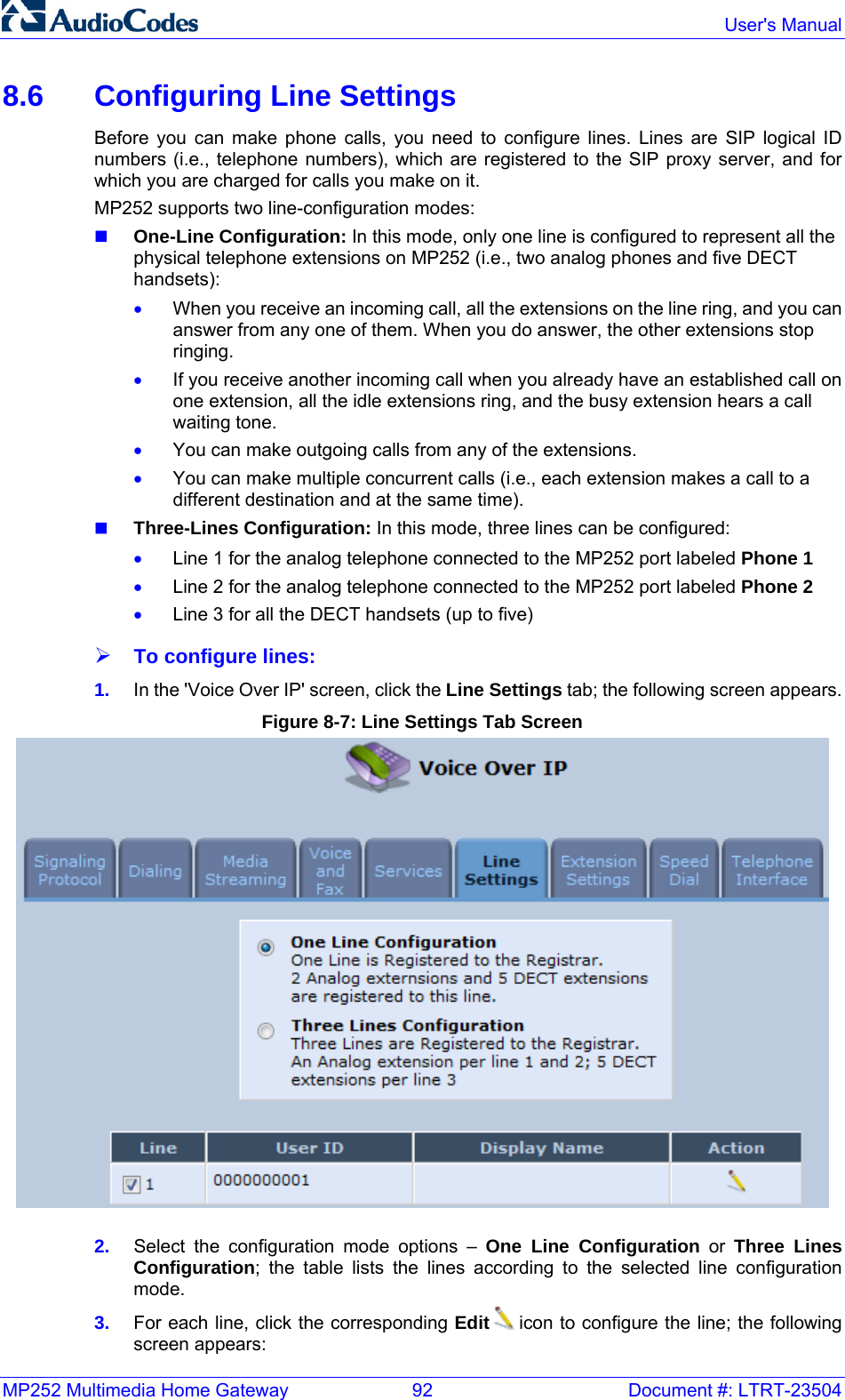 MP252 Multimedia Home Gateway  92  Document #: LTRT-23504  User&apos;s Manual  8.6  Configuring Line Settings Before you can make phone calls, you need to configure lines. Lines are SIP logical ID numbers (i.e., telephone numbers), which are registered to the SIP proxy server, and for which you are charged for calls you make on it. MP252 supports two line-configuration modes:  One-Line Configuration: In this mode, only one line is configured to represent all the physical telephone extensions on MP252 (i.e., two analog phones and five DECT handsets): • When you receive an incoming call, all the extensions on the line ring, and you can answer from any one of them. When you do answer, the other extensions stop ringing.  • If you receive another incoming call when you already have an established call on one extension, all the idle extensions ring, and the busy extension hears a call waiting tone. • You can make outgoing calls from any of the extensions.  • You can make multiple concurrent calls (i.e., each extension makes a call to a different destination and at the same time).  Three-Lines Configuration: In this mode, three lines can be configured: • Line 1 for the analog telephone connected to the MP252 port labeled Phone 1 • Line 2 for the analog telephone connected to the MP252 port labeled Phone 2 • Line 3 for all the DECT handsets (up to five) ¾ To configure lines: 1.  In the &apos;Voice Over IP&apos; screen, click the Line Settings tab; the following screen appears. Figure 8-7: Line Settings Tab Screen  2.  Select the configuration mode options – One Line Configuration or Three Lines Configuration; the table lists the lines according to the selected line configuration mode.  3.  For each line, click the corresponding Edit  icon to configure the line; the following screen appears: 