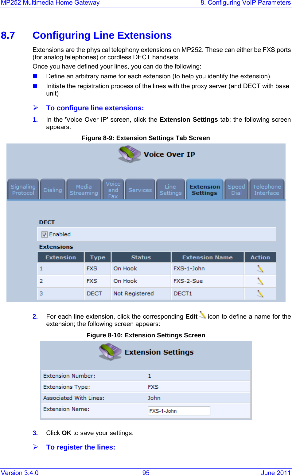 MP252 Multimedia Home Gateway  8. Configuring VoIP Parameters Version 3.4.0  95  June 2011 8.7  Configuring Line Extensions Extensions are the physical telephony extensions on MP252. These can either be FXS ports (for analog telephones) or cordless DECT handsets. Once you have defined your lines, you can do the following:  Define an arbitrary name for each extension (to help you identify the extension).  Initiate the registration process of the lines with the proxy server (and DECT with base unit) ¾ To configure line extensions: 1.  In the &apos;Voice Over IP&apos; screen, click the Extension Settings tab; the following screen appears. Figure 8-9: Extension Settings Tab Screen  2.  For each line extension, click the corresponding Edit  icon to define a name for the extension; the following screen appears: Figure 8-10: Extension Settings Screen  3.  Click OK to save your settings. ¾ To register the lines: 