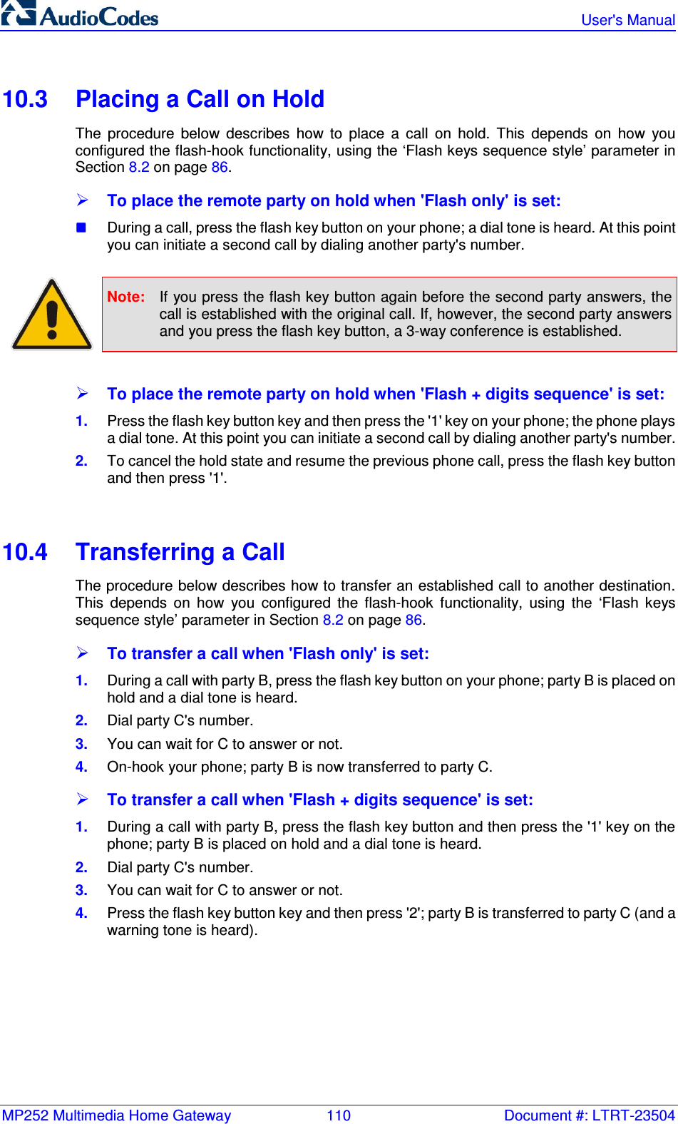 MP252 Multimedia Home Gateway  110  Document #: LTRT-23504   User&apos;s Manual  10.3  Placing a Call on Hold The  procedure  below  describes  how  to  place  a  call  on  hold.  This  depends  on  how  you configured the flash-hook functionality, using the ‘Flash keys sequence style’ parameter in Section 8.2 on page 86.  To place the remote party on hold when &apos;Flash only&apos; is set:  During a call, press the flash key button on your phone; a dial tone is heard. At this point you can initiate a second call by dialing another party&apos;s number.   Note:  If you press the flash key button again before the second party answers, the call is established with the original call. If, however, the second party answers and you press the flash key button, a 3-way conference is established.   To place the remote party on hold when &apos;Flash + digits sequence&apos; is set: 1.  Press the flash key button key and then press the &apos;1&apos; key on your phone; the phone plays a dial tone. At this point you can initiate a second call by dialing another party&apos;s number. 2.  To cancel the hold state and resume the previous phone call, press the flash key button and then press &apos;1&apos;.   10.4  Transferring a Call The procedure below describes how to transfer an established call to another destination. This  depends  on  how  you  configured  the  flash-hook  functionality,  using  the  ‘Flash  keys sequence style’ parameter in Section 8.2 on page 86.  To transfer a call when &apos;Flash only&apos; is set: 1.  During a call with party B, press the flash key button on your phone; party B is placed on hold and a dial tone is heard. 2.  Dial party C&apos;s number. 3.  You can wait for C to answer or not. 4.  On-hook your phone; party B is now transferred to party C.  To transfer a call when &apos;Flash + digits sequence&apos; is set: 1.  During a call with party B, press the flash key button and then press the &apos;1&apos; key on the phone; party B is placed on hold and a dial tone is heard. 2.  Dial party C&apos;s number. 3.  You can wait for C to answer or not. 4.  Press the flash key button key and then press &apos;2&apos;; party B is transferred to party C (and a warning tone is heard).   