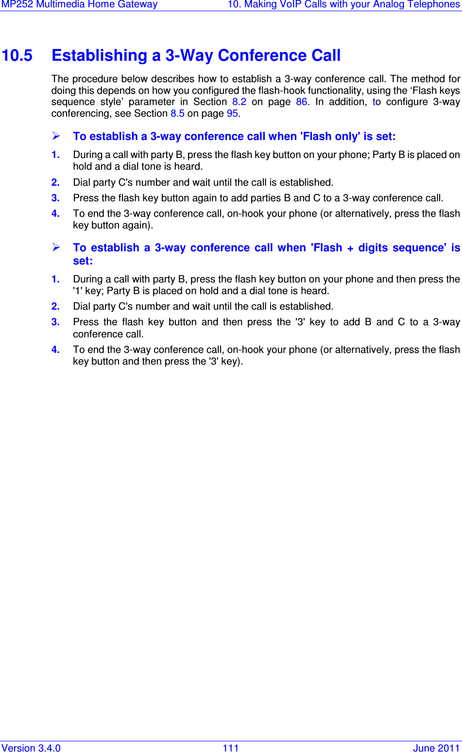 MP252 Multimedia Home Gateway  10. Making VoIP Calls with your Analog Telephones Version 3.4.0  111  June 2011 10.5  Establishing a 3-Way Conference Call The procedure below describes how to establish a 3-way conference call. The method for doing this depends on how you configured the flash-hook functionality, using the ‘Flash keys sequence  style’  parameter  in  Section  8.2  on  page  86. In  addition,  to  configure  3-way conferencing, see Section 8.5 on page 95.  To establish a 3-way conference call when &apos;Flash only&apos; is set: 1.  During a call with party B, press the flash key button on your phone; Party B is placed on hold and a dial tone is heard. 2.  Dial party C&apos;s number and wait until the call is established. 3.  Press the flash key button again to add parties B and C to a 3-way conference call. 4.  To end the 3-way conference call, on-hook your phone (or alternatively, press the flash key button again).  To establish  a  3-way conference  call  when  &apos;Flash  +  digits  sequence&apos; is set: 1.  During a call with party B, press the flash key button on your phone and then press the &apos;1&apos; key; Party B is placed on hold and a dial tone is heard. 2.  Dial party C&apos;s number and wait until the call is established. 3.  Press  the  flash  key  button  and  then  press  the  &apos;3&apos;  key  to  add  B  and  C  to  a  3-way conference call. 4.  To end the 3-way conference call, on-hook your phone (or alternatively, press the flash key button and then press the &apos;3&apos; key).   