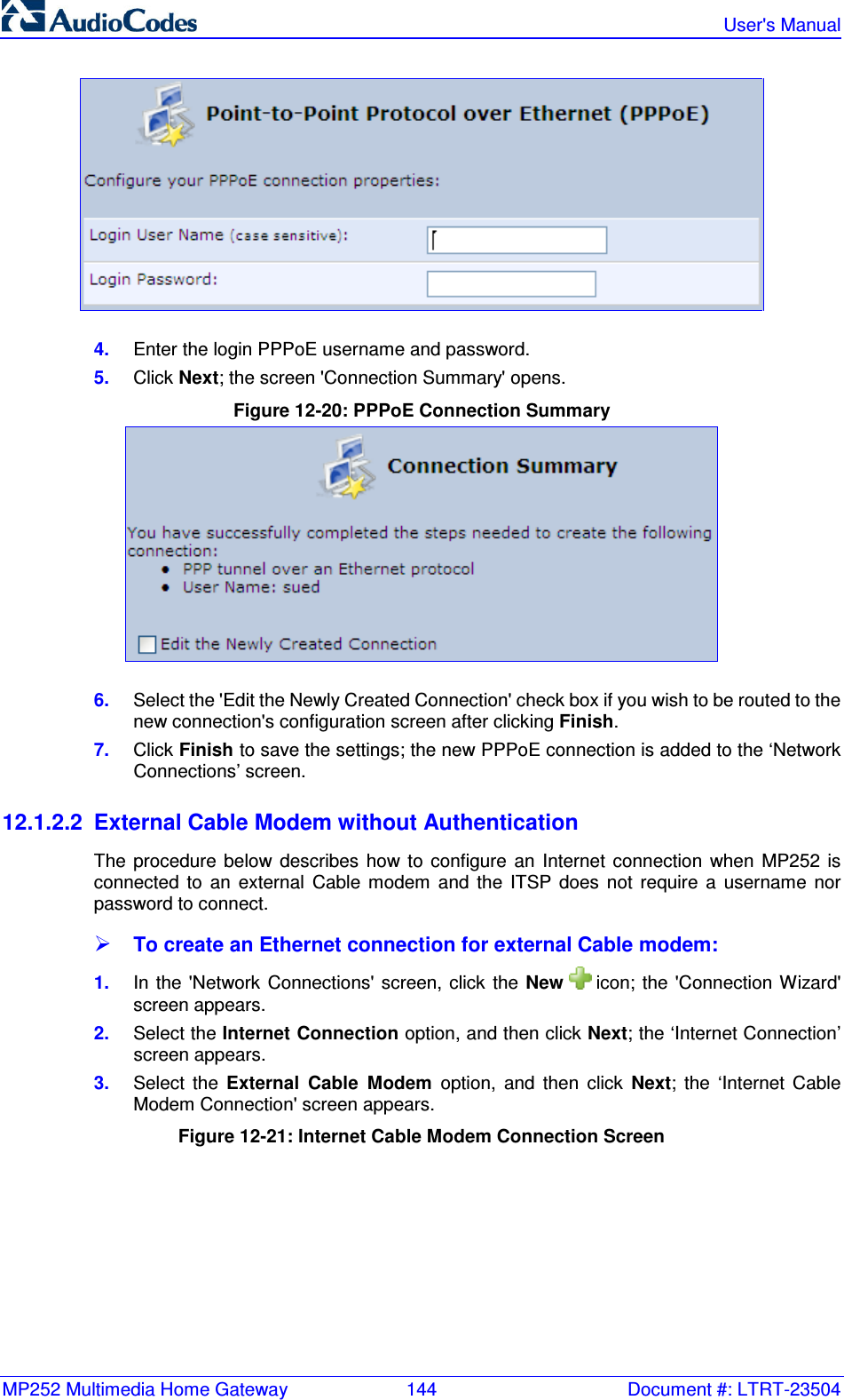 MP252 Multimedia Home Gateway  144  Document #: LTRT-23504   User&apos;s Manual   4.  Enter the login PPPoE username and password. 5.  Click Next; the screen &apos;Connection Summary&apos; opens. Figure 12-20: PPPoE Connection Summary  6.  Select the &apos;Edit the Newly Created Connection&apos; check box if you wish to be routed to the new connection&apos;s configuration screen after clicking Finish. 7.  Click Finish to save the settings; the new PPPoE connection is added to the ‘Network Connections’ screen. 12.1.2.2  External Cable Modem without Authentication The  procedure  below  describes  how  to  configure  an  Internet  connection  when  MP252  is connected  to  an  external  Cable  modem  and  the  ITSP  does  not  require  a  username  nor password to connect.  To create an Ethernet connection for external Cable modem: 1.  In the &apos;Network Connections&apos;  screen,  click the New   icon;  the  &apos;Connection Wizard&apos; screen appears. 2.  Select the Internet Connection option, and then click Next; the ‘Internet Connection’ screen appears. 3.  Select  the  External  Cable  Modem  option,  and  then  click  Next;  the  ‘Internet  Cable Modem Connection&apos; screen appears. Figure 12-21: Internet Cable Modem Connection Screen 