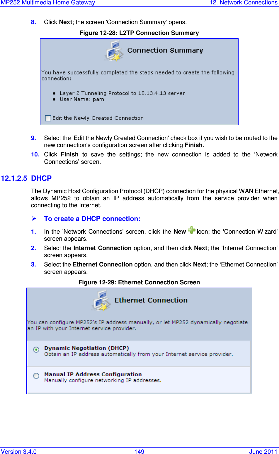 MP252 Multimedia Home Gateway  12. Network Connections Version 3.4.0  149  June 2011 8.  Click Next; the screen &apos;Connection Summary&apos; opens. Figure 12-28: L2TP Connection Summary  9.  Select the &apos;Edit the Newly Created Connection&apos; check box if you wish to be routed to the new connection&apos;s configuration screen after clicking Finish. 10.  Click  Finish  to  save  the  settings;  the  new  connection  is  added  to  the  ‘Network Connections’ screen. 12.1.2.5  DHCP The Dynamic Host Configuration Protocol (DHCP) connection for the physical WAN Ethernet, allows  MP252  to  obtain  an  IP  address  automatically  from  the  service  provider  when connecting to the Internet.  To create a DHCP connection: 1.  In the &apos;Network Connections&apos;  screen,  click the New   icon;  the  &apos;Connection Wizard&apos; screen appears. 2.  Select the Internet Connection option, and then click Next; the ‘Internet Connection’ screen appears. 3.  Select the Ethernet Connection option, and then click Next; the ‘Ethernet Connection&apos; screen appears. Figure 12-29: Ethernet Connection Screen  