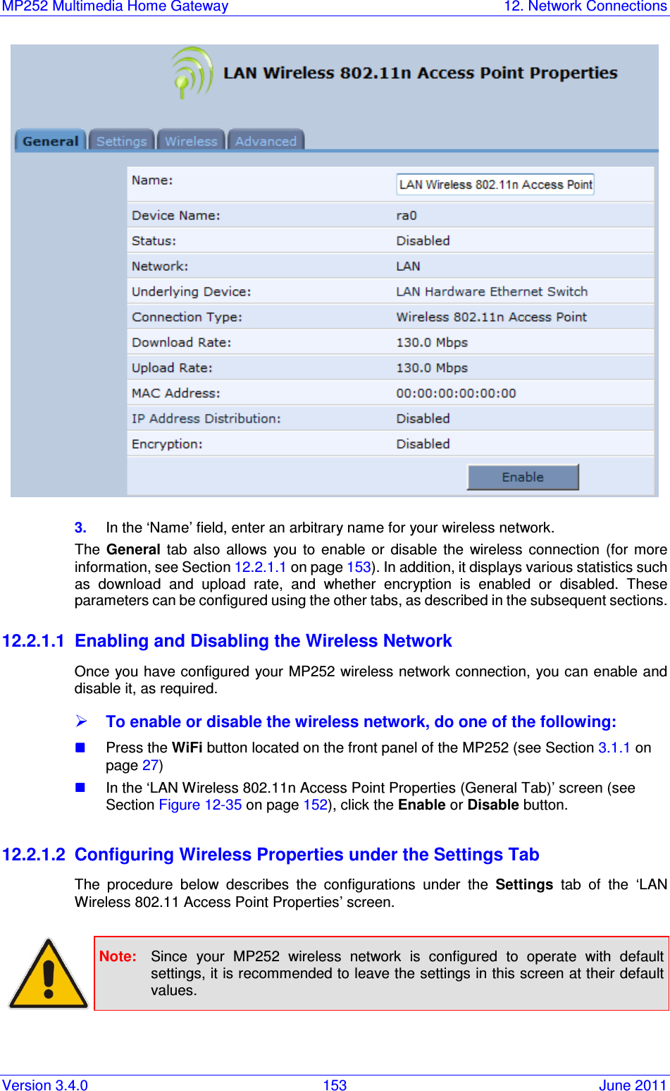MP252 Multimedia Home Gateway  12. Network Connections Version 3.4.0  153  June 2011  3.  In the ‘Name’ field, enter an arbitrary name for your wireless network. The  General  tab  also  allows  you  to  enable  or  disable  the  wireless  connection  (for  more information, see Section 12.2.1.1 on page 153). In addition, it displays various statistics such as  download  and  upload  rate,  and  whether  encryption  is  enabled  or  disabled.  These parameters can be configured using the other tabs, as described in the subsequent sections. 12.2.1.1  Enabling and Disabling the Wireless Network Once you have configured your MP252 wireless network connection,  you can enable and disable it, as required.   To enable or disable the wireless network, do one of the following:  Press the WiFi button located on the front panel of the MP252 (see Section 3.1.1 on page 27)   In the ‘LAN Wireless 802.11n Access Point Properties (General Tab)’ screen (see Section Figure 12-35 on page 152), click the Enable or Disable button.   12.2.1.2  Configuring Wireless Properties under the Settings Tab The  procedure  below  describes  the  configurations  under  the  Settings  tab  of  the  ‘LAN Wireless 802.11 Access Point Properties’ screen.    Note:  Since  your  MP252  wireless  network  is  configured  to  operate  with  default settings, it is recommended to leave the settings in this screen at their default values.  