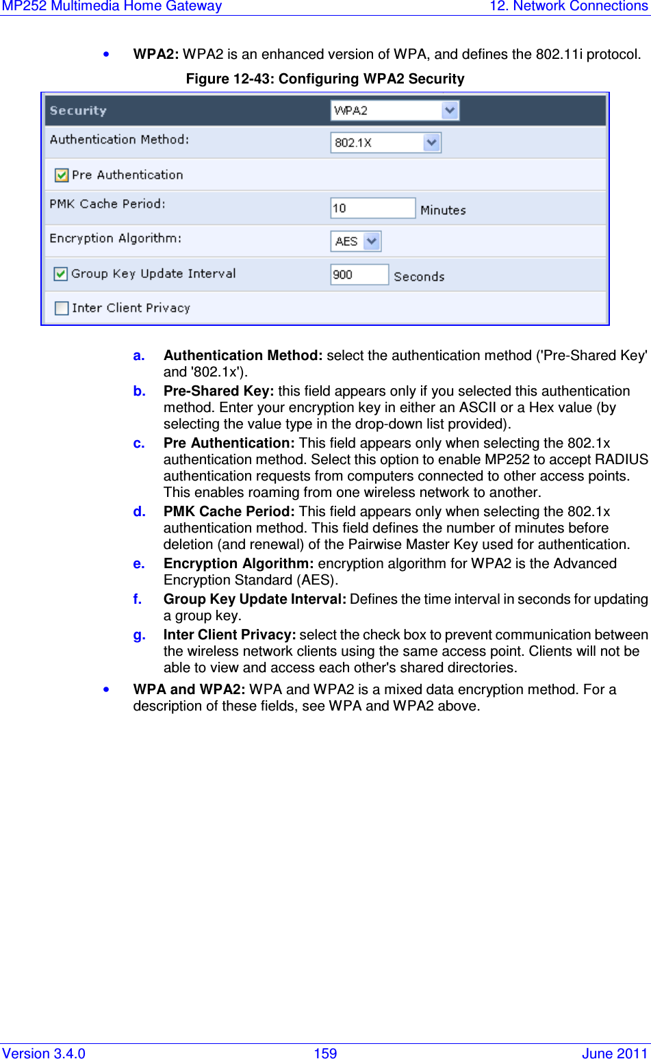 MP252 Multimedia Home Gateway  12. Network Connections Version 3.4.0  159  June 2011 • WPA2: WPA2 is an enhanced version of WPA, and defines the 802.11i protocol. Figure 12-43: Configuring WPA2 Security  a.  Authentication Method: select the authentication method (&apos;Pre-Shared Key&apos; and &apos;802.1x&apos;). b.  Pre-Shared Key: this field appears only if you selected this authentication method. Enter your encryption key in either an ASCII or a Hex value (by selecting the value type in the drop-down list provided). c.  Pre Authentication: This field appears only when selecting the 802.1x authentication method. Select this option to enable MP252 to accept RADIUS authentication requests from computers connected to other access points. This enables roaming from one wireless network to another. d.  PMK Cache Period: This field appears only when selecting the 802.1x authentication method. This field defines the number of minutes before deletion (and renewal) of the Pairwise Master Key used for authentication. e.  Encryption Algorithm: encryption algorithm for WPA2 is the Advanced Encryption Standard (AES). f.  Group Key Update Interval: Defines the time interval in seconds for updating a group key. g.  Inter Client Privacy: select the check box to prevent communication between the wireless network clients using the same access point. Clients will not be able to view and access each other&apos;s shared directories. • WPA and WPA2: WPA and WPA2 is a mixed data encryption method. For a description of these fields, see WPA and WPA2 above. 