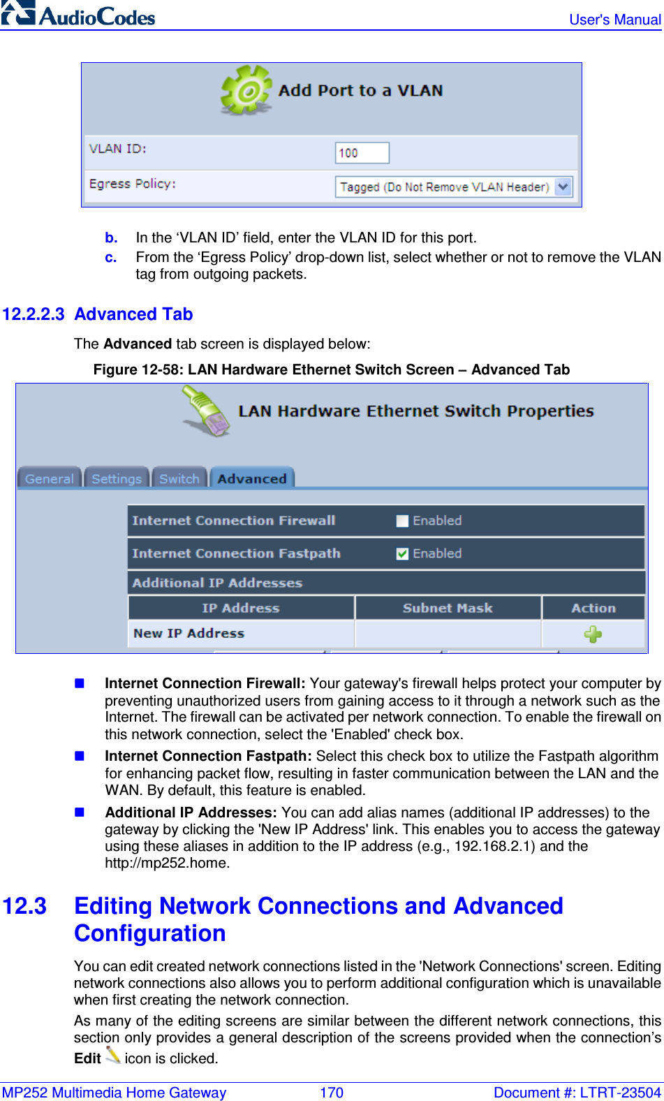 MP252 Multimedia Home Gateway  170  Document #: LTRT-23504   User&apos;s Manual   b.  In the ‘VLAN ID’ field, enter the VLAN ID for this port. c.  From the ‘Egress Policy’ drop-down list, select whether or not to remove the VLAN tag from outgoing packets. 12.2.2.3  Advanced Tab The Advanced tab screen is displayed below: Figure 12-58: LAN Hardware Ethernet Switch Screen – Advanced Tab   Internet Connection Firewall: Your gateway&apos;s firewall helps protect your computer by preventing unauthorized users from gaining access to it through a network such as the Internet. The firewall can be activated per network connection. To enable the firewall on this network connection, select the &apos;Enabled&apos; check box.   Internet Connection Fastpath: Select this check box to utilize the Fastpath algorithm for enhancing packet flow, resulting in faster communication between the LAN and the WAN. By default, this feature is enabled.  Additional IP Addresses: You can add alias names (additional IP addresses) to the gateway by clicking the &apos;New IP Address&apos; link. This enables you to access the gateway using these aliases in addition to the IP address (e.g., 192.168.2.1) and the http://mp252.home. 12.3  Editing Network Connections and Advanced Configuration You can edit created network connections listed in the &apos;Network Connections&apos; screen. Editing network connections also allows you to perform additional configuration which is unavailable when first creating the network connection.  As many of the editing screens are similar between the different network connections, this section only provides a general description of the screens provided when the connection’s Edit  icon is clicked. 