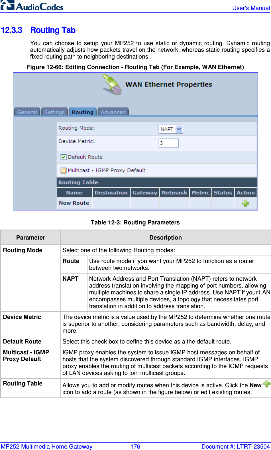 MP252 Multimedia Home Gateway  176  Document #: LTRT-23504   User&apos;s Manual  12.3.3  Routing Tab You  can  choose  to  setup  your  MP252  to  use  static  or  dynamic  routing.  Dynamic  routing automatically adjusts how packets travel on the network, whereas static routing specifies a fixed routing path to neighboring destinations. Figure 12-66: Editing Connection - Routing Tab (For Example, WAN Ethernet)  Table 12-3: Routing Parameters Parameter  Description Select one of the following Routing modes: Route  Use route mode if you want your MP252 to function as a router between two networks. Routing Mode NAPT  Network Address and Port Translation (NAPT) refers to network address translation involving the mapping of port numbers, allowing multiple machines to share a single IP address. Use NAPT if your LAN encompasses multiple devices, a topology that necessitates port translation in addition to address translation. Device Metric The device metric is a value used by the MP252 to determine whether one route is superior to another, considering parameters such as bandwidth, delay, and more. Default Route  Select this check box to define this device as a the default route. Multicast - IGMP Proxy Default IGMP proxy enables the system to issue IGMP host messages on behalf of hosts that the system discovered through standard IGMP interfaces. IGMP proxy enables the routing of multicast packets according to the IGMP requests of LAN devices asking to join multicast groups. Routing Table  Allows you to add or modify routes when this device is active. Click the New icon to add a route (as shown in the figure below) or edit existing routes.   