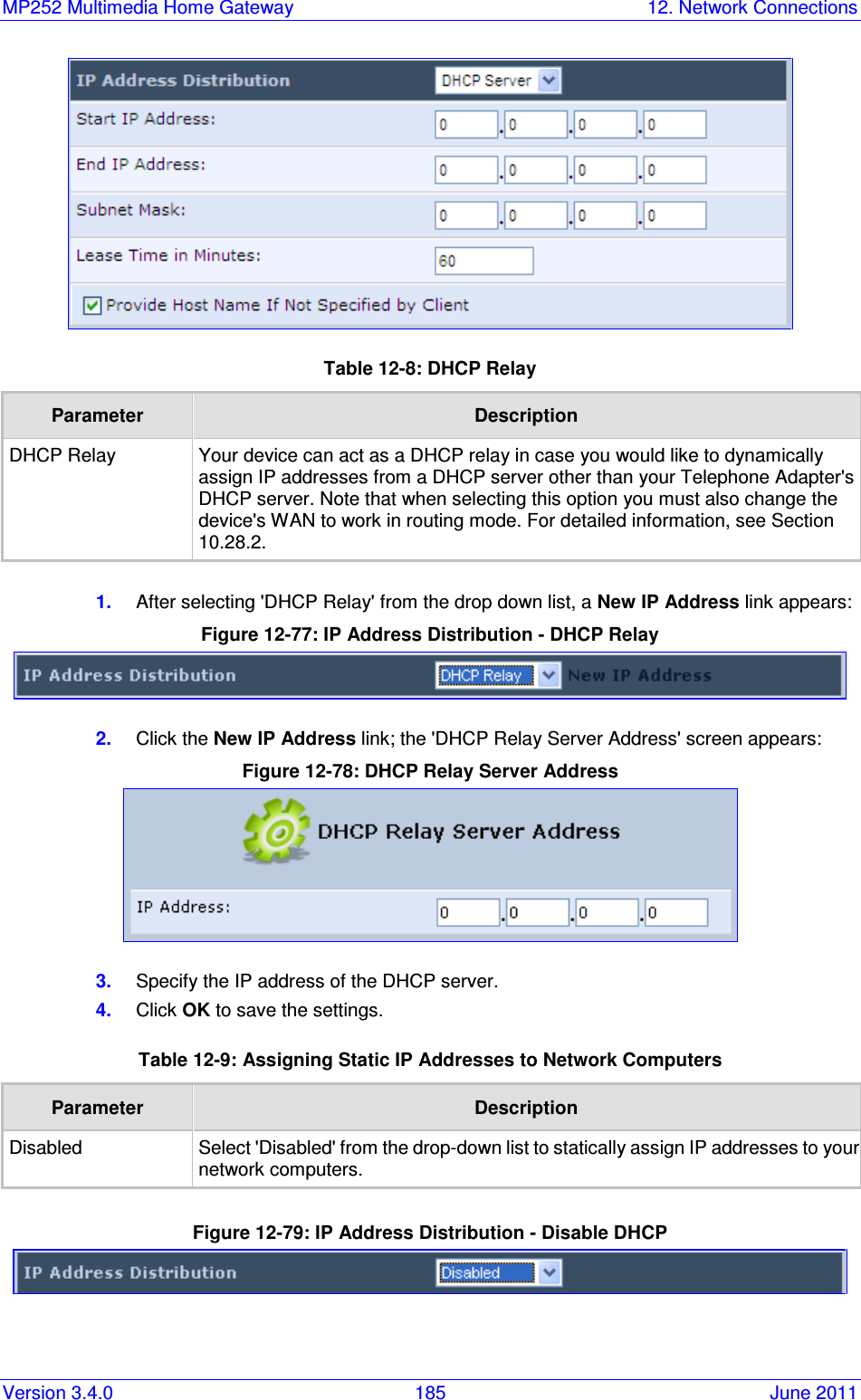 MP252 Multimedia Home Gateway  12. Network Connections Version 3.4.0  185  June 2011  Table 12-8: DHCP Relay Parameter  Description DHCP Relay Your device can act as a DHCP relay in case you would like to dynamically assign IP addresses from a DHCP server other than your Telephone Adapter&apos;s DHCP server. Note that when selecting this option you must also change the device&apos;s WAN to work in routing mode. For detailed information, see Section 10.28.2.  1.  After selecting &apos;DHCP Relay&apos; from the drop down list, a New IP Address link appears: Figure 12-77: IP Address Distribution - DHCP Relay  2.  Click the New IP Address link; the &apos;DHCP Relay Server Address&apos; screen appears: Figure 12-78: DHCP Relay Server Address  3.  Specify the IP address of the DHCP server. 4.  Click OK to save the settings. Table 12-9: Assigning Static IP Addresses to Network Computers Parameter  Description Disabled Select &apos;Disabled&apos; from the drop-down list to statically assign IP addresses to your network computers.  Figure 12-79: IP Address Distribution - Disable DHCP   