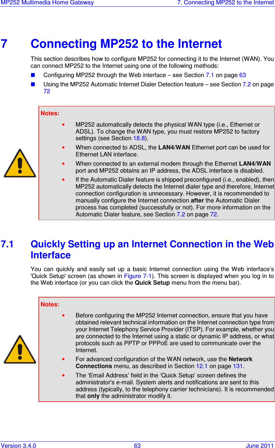 MP252 Multimedia Home Gateway  7. Connecting MP252 to the Internet Version 3.4.0  63  June 2011    7  Connecting MP252 to the Internet This section describes how to configure MP252 for connecting it to the Internet (WAN). You can connect MP252 to the Internet using one of the following methods:  Configuring MP252 through the Web interface – see Section 7.1 on page 63  Using the MP252 Automatic Internet Dialer Detection feature – see Section 7.2 on page 72   Notes:   • MP252 automatically detects the physical WAN type (i.e., Ethernet or ADSL). To change the WAN type, you must restore MP252 to factory settings (see Section 18.8). • When connected to ADSL, the LAN4/WAN Ethernet port can be used for Ethernet LAN interface.  • When connected to an external modem through the Ethernet LAN4/WAN port and MP252 obtains an IP address, the ADSL interface is disabled. • If the Automatic Dialer feature is shipped preconfigured (i.e., enabled), then MP252 automatically detects the Internet dialer type and therefore, Internet connection configuration is unnecessary. However, it is recommended to manually configure the Internet connection after the Automatic Dialer process has completed (successfully or not). For more information on the Automatic Dialer feature, see Section 7.2 on page 72.  7.1  Quickly Setting up an Internet Connection in the Web Interface You  can  quickly  and  easily  set  up  a  basic  Internet  connection  using  the Web  interface’s &apos;Quick Setup&apos; screen (as shown in Figure 7-1). This screen is displayed when you log in to the Web interface (or you can click the Quick Setup menu from the menu bar).   Notes:   • Before configuring the MP252 Internet connection, ensure that you have obtained relevant technical information on the Internet connection type from your Internet Telephony Service Provider (ITSP). For example, whether you are connected to the Internet using a static or dynamic IP address, or what protocols such as PPTP or PPPoE are used to communicate over the Internet. • For advanced configuration of the WAN network, use the Network Connections menu, as described in Section 12.1 on page 131. • The ‘Email Address’ field in the ‘Quick Setup’ screen defines the administrator&apos;s e-mail. System alerts and notifications are sent to this address (typically, to the telephony carrier technicians). It is recommended that only the administrator modify it.  