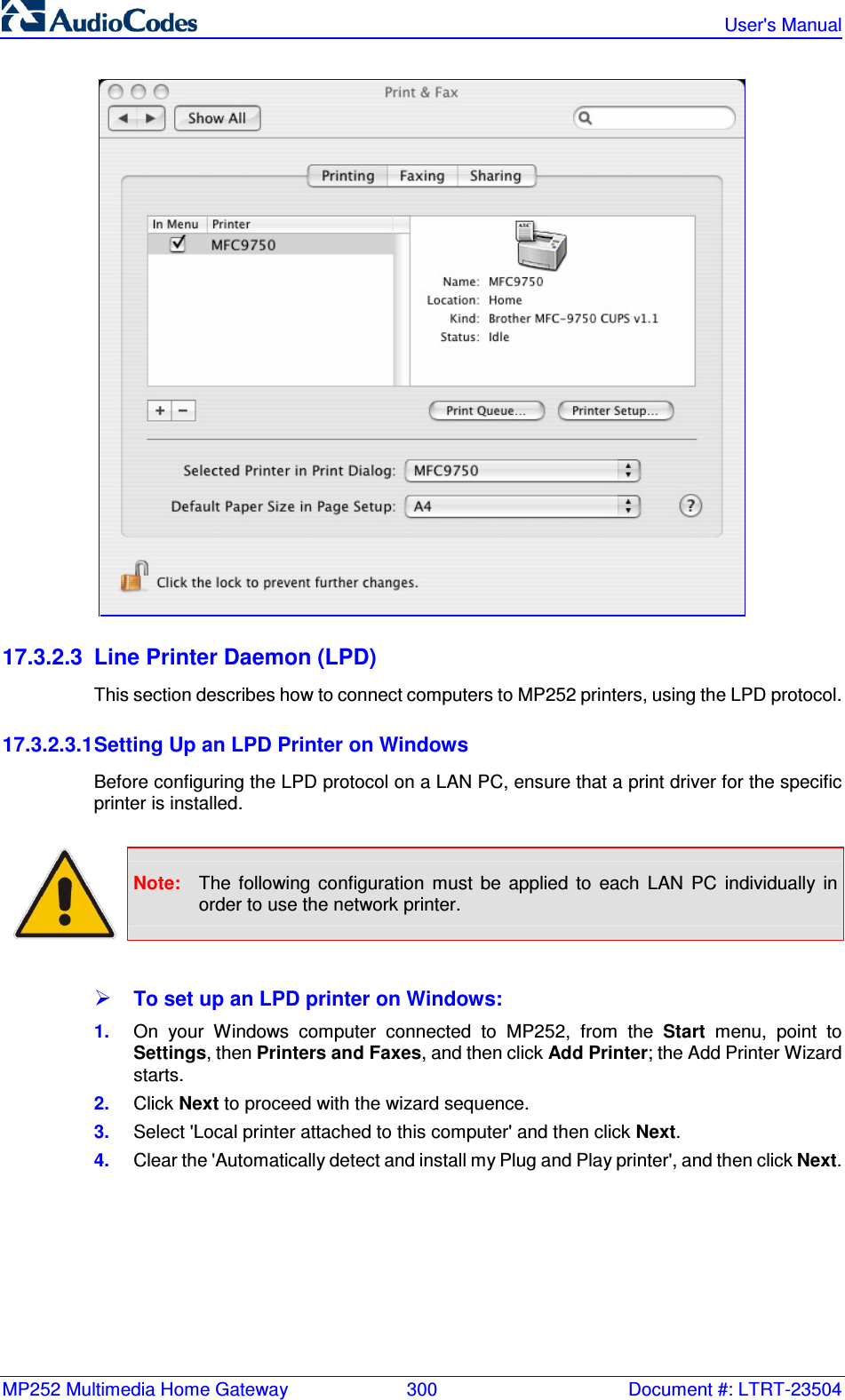 MP252 Multimedia Home Gateway  300  Document #: LTRT-23504   User&apos;s Manual   17.3.2.3  Line Printer Daemon (LPD) This section describes how to connect computers to MP252 printers, using the LPD protocol.  17.3.2.3.1 Setting Up an LPD Printer on Windows Before configuring the LPD protocol on a LAN PC, ensure that a print driver for the specific printer is installed.   Note:  The  following  configuration  must  be  applied  to  each  LAN  PC  individually  in order to use the network printer.   To set up an LPD printer on Windows: 1.  On  your  Windows  computer  connected  to  MP252,  from  the  Start  menu,  point  to Settings, then Printers and Faxes, and then click Add Printer; the Add Printer Wizard starts. 2.  Click Next to proceed with the wizard sequence. 3.  Select &apos;Local printer attached to this computer&apos; and then click Next. 4.  Clear the &apos;Automatically detect and install my Plug and Play printer&apos;, and then click Next. 