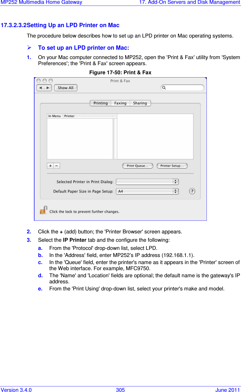 MP252 Multimedia Home Gateway  17. Add-On Servers and Disk Management Version 3.4.0  305  June 2011 17.3.2.3.2 Setting Up an LPD Printer on Mac The procedure below describes how to set up an LPD printer on Mac operating systems.  To set up an LPD printer on Mac: 1.  On your Mac computer connected to MP252, open the &apos;Print &amp; Fax&apos; utility from &apos;System Preferences&apos;; the &apos;Print &amp; Fax&apos; screen appears. Figure 17-50: Print &amp; Fax  2.  Click the + (add) button; the &apos;Printer Browser&apos; screen appears.  3.  Select the IP Printer tab and the configure the following: a.  From the &apos;Protocol&apos; drop-down list, select LPD. b.  In the &apos;Address&apos; field, enter MP252’s IP address (192.168.1.1). c.  In the &apos;Queue&apos; field, enter the printer&apos;s name as it appears in the &apos;Printer&apos; screen of the Web interface. For example, MFC9750. d.  The &apos;Name&apos; and &apos;Location&apos; fields are optional; the default name is the gateway&apos;s IP address. e.  From the &apos;Print Using&apos; drop-down list, select your printer&apos;s make and model. 