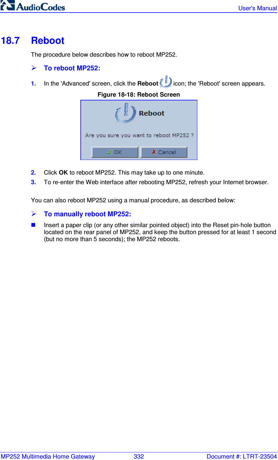 MP252 Multimedia Home Gateway  332  Document #: LTRT-23504   User&apos;s Manual  18.7  Reboot The procedure below describes how to reboot MP252.  To reboot MP252: 1.  In the &apos;Advanced&apos; screen, click the Reboot   icon; the &apos;Reboot&apos; screen appears. Figure 18-18: Reboot Screen  2.  Click OK to reboot MP252. This may take up to one minute. 3.  To re-enter the Web interface after rebooting MP252, refresh your Internet browser.  You can also reboot MP252 using a manual procedure, as described below:  To manually reboot MP252:  Insert a paper clip (or any other similar pointed object) into the Reset pin-hole button located on the rear panel of MP252, and keep the button pressed for at least 1 second (but no more than 5 seconds); the MP252 reboots.  