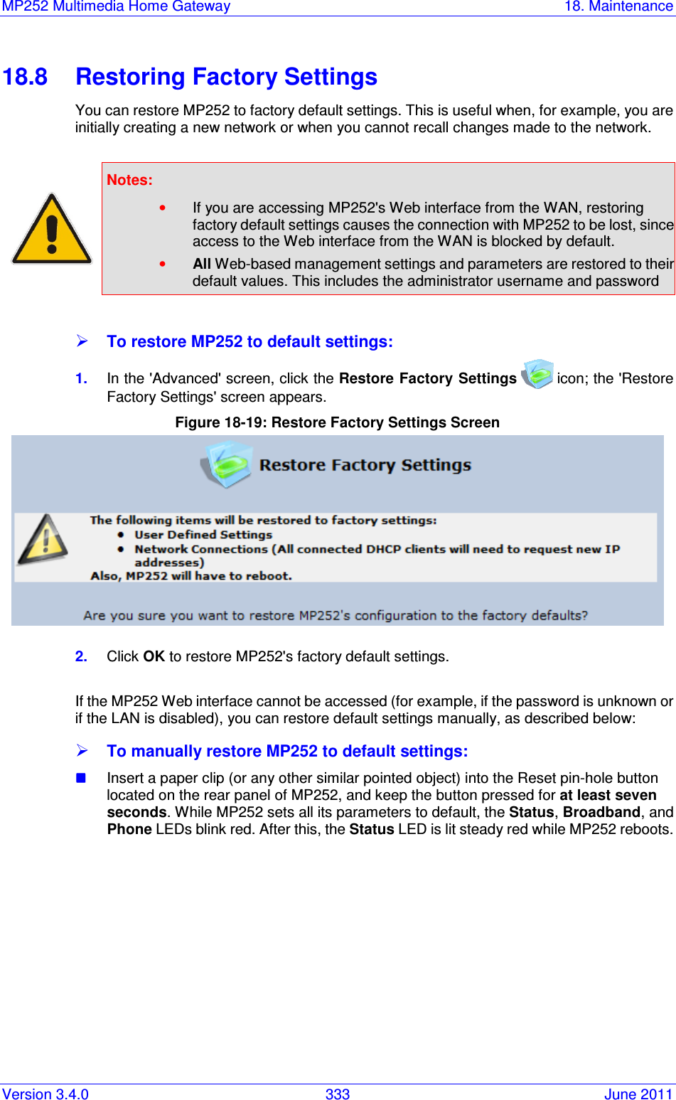 MP252 Multimedia Home Gateway  18. Maintenance Version 3.4.0  333  June 2011 18.8  Restoring Factory Settings You can restore MP252 to factory default settings. This is useful when, for example, you are initially creating a new network or when you cannot recall changes made to the network.   Notes:   • If you are accessing MP252&apos;s Web interface from the WAN, restoring factory default settings causes the connection with MP252 to be lost, since access to the Web interface from the WAN is blocked by default. • All Web-based management settings and parameters are restored to their default values. This includes the administrator username and password   To restore MP252 to default settings: 1.  In the &apos;Advanced&apos; screen, click the Restore Factory Settings  icon; the &apos;Restore Factory Settings&apos; screen appears. Figure 18-19: Restore Factory Settings Screen  2.  Click OK to restore MP252&apos;s factory default settings.  If the MP252 Web interface cannot be accessed (for example, if the password is unknown or if the LAN is disabled), you can restore default settings manually, as described below:  To manually restore MP252 to default settings:  Insert a paper clip (or any other similar pointed object) into the Reset pin-hole button located on the rear panel of MP252, and keep the button pressed for at least seven seconds. While MP252 sets all its parameters to default, the Status, Broadband, and Phone LEDs blink red. After this, the Status LED is lit steady red while MP252 reboots.    