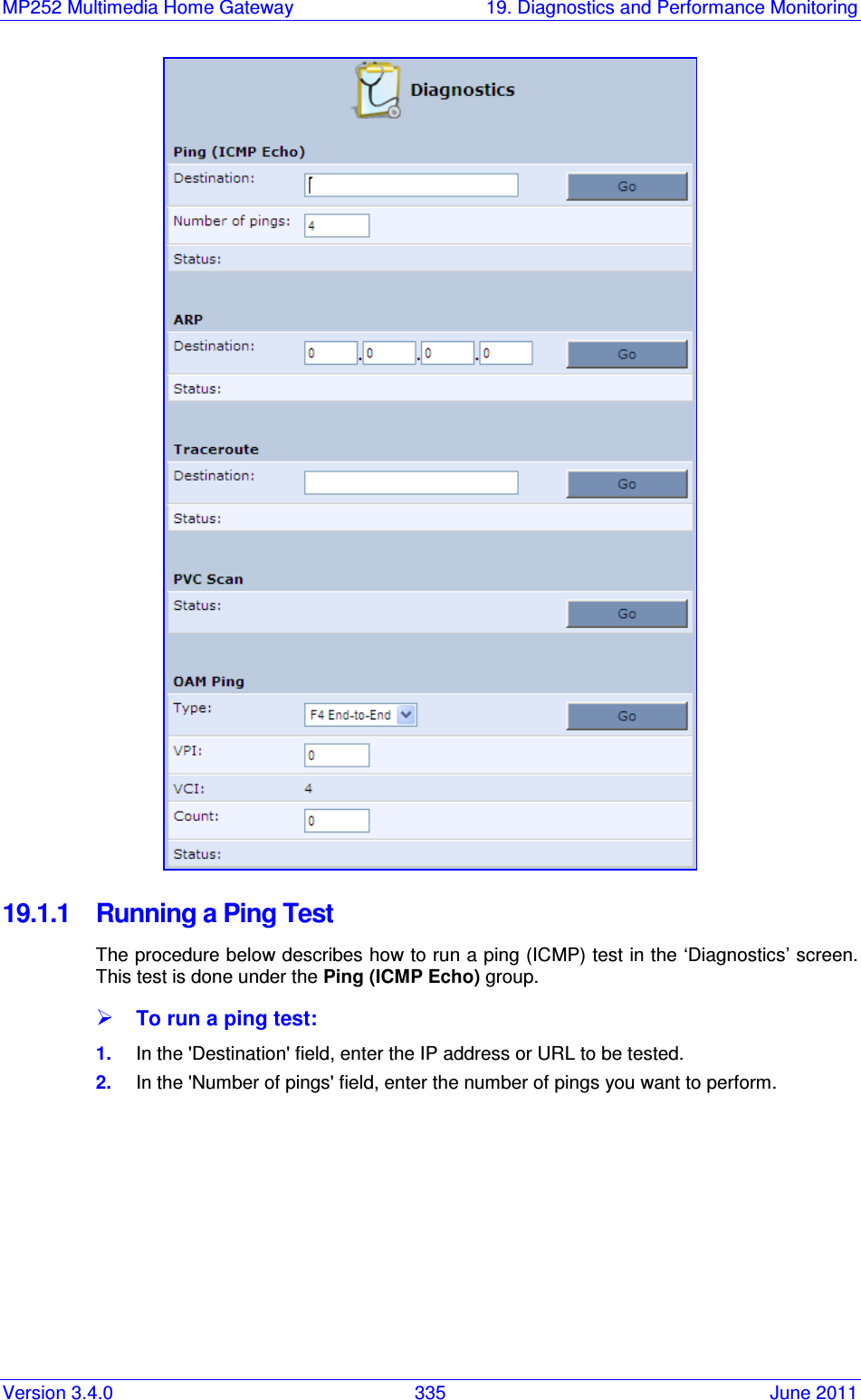 MP252 Multimedia Home Gateway  19. Diagnostics and Performance Monitoring Version 3.4.0  335  June 2011  19.1.1  Running a Ping Test The procedure below describes how to run a ping (ICMP) test in the ‘Diagnostics’ screen. This test is done under the Ping (ICMP Echo) group.  To run a ping test: 1.  In the &apos;Destination&apos; field, enter the IP address or URL to be tested. 2.  In the &apos;Number of pings&apos; field, enter the number of pings you want to perform. 