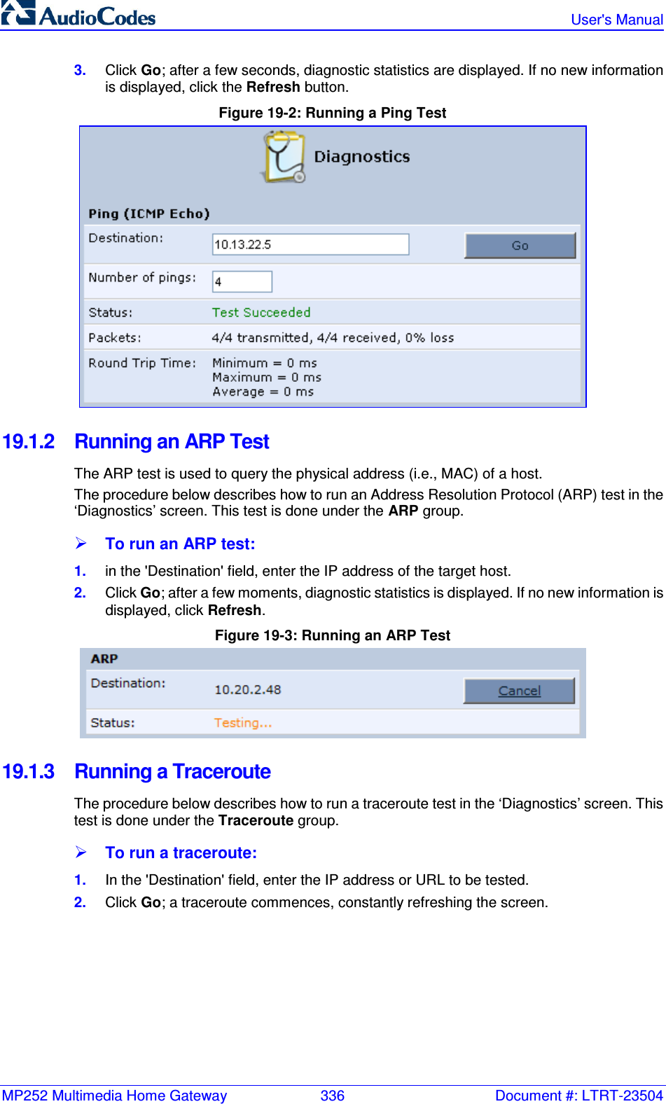 MP252 Multimedia Home Gateway  336  Document #: LTRT-23504   User&apos;s Manual  3.  Click Go; after a few seconds, diagnostic statistics are displayed. If no new information is displayed, click the Refresh button. Figure 19-2: Running a Ping Test  19.1.2  Running an ARP Test The ARP test is used to query the physical address (i.e., MAC) of a host.  The procedure below describes how to run an Address Resolution Protocol (ARP) test in the ‘Diagnostics’ screen. This test is done under the ARP group.  To run an ARP test: 1.  in the &apos;Destination&apos; field, enter the IP address of the target host. 2.  Click Go; after a few moments, diagnostic statistics is displayed. If no new information is displayed, click Refresh. Figure 19-3: Running an ARP Test  19.1.3  Running a Traceroute The procedure below describes how to run a traceroute test in the ‘Diagnostics’ screen. This test is done under the Traceroute group.  To run a traceroute: 1.  In the &apos;Destination&apos; field, enter the IP address or URL to be tested. 2.  Click Go; a traceroute commences, constantly refreshing the screen. 