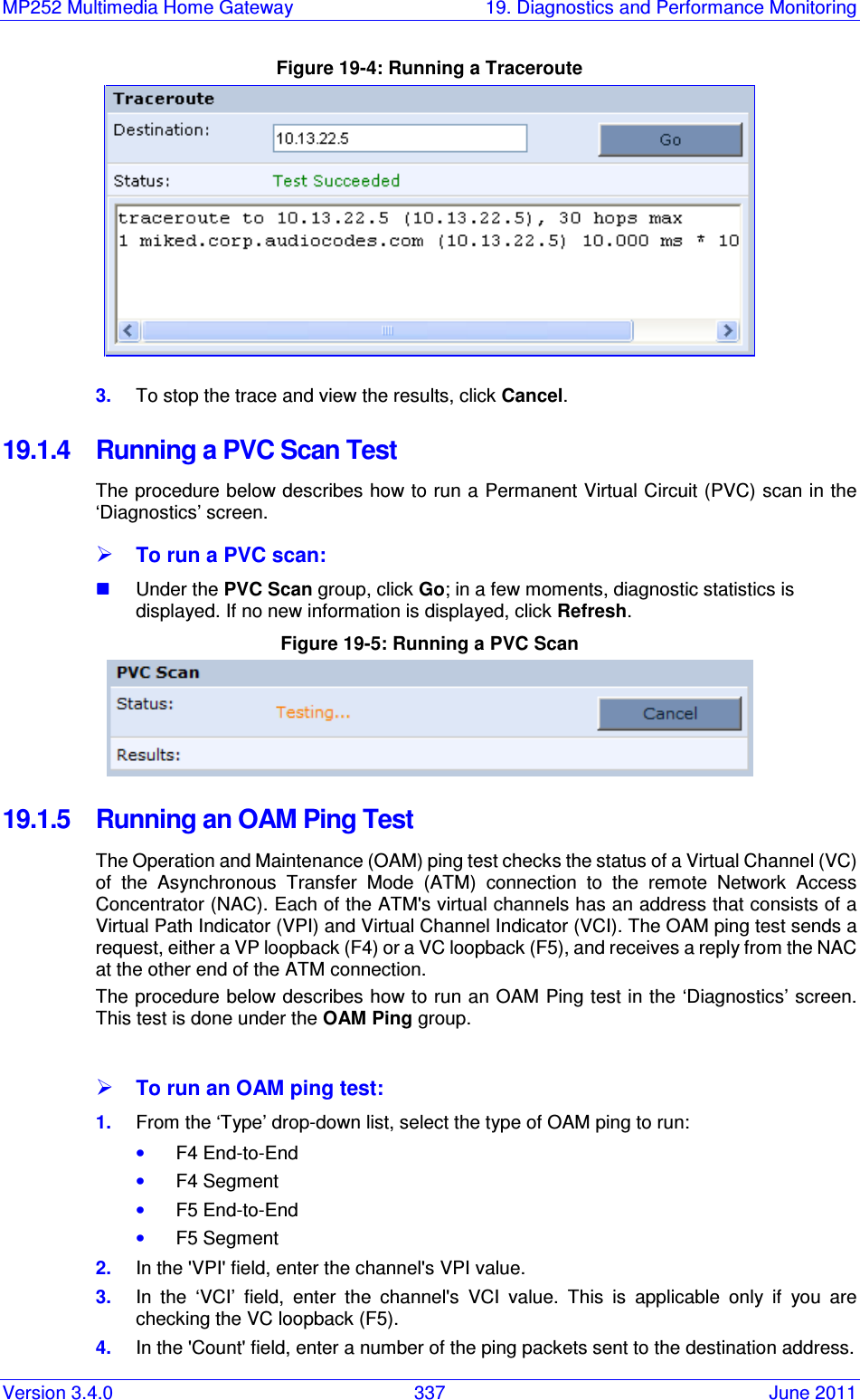 MP252 Multimedia Home Gateway  19. Diagnostics and Performance Monitoring Version 3.4.0  337  June 2011 Figure 19-4: Running a Traceroute  3.  To stop the trace and view the results, click Cancel. 19.1.4  Running a PVC Scan Test The procedure below describes how to run a Permanent Virtual Circuit (PVC) scan in the ‘Diagnostics’ screen.  To run a PVC scan:  Under the PVC Scan group, click Go; in a few moments, diagnostic statistics is displayed. If no new information is displayed, click Refresh. Figure 19-5: Running a PVC Scan  19.1.5  Running an OAM Ping Test The Operation and Maintenance (OAM) ping test checks the status of a Virtual Channel (VC) of  the  Asynchronous  Transfer  Mode  (ATM)  connection  to  the  remote  Network  Access Concentrator (NAC). Each of the ATM&apos;s virtual channels has an address that consists of a Virtual Path Indicator (VPI) and Virtual Channel Indicator (VCI). The OAM ping test sends a request, either a VP loopback (F4) or a VC loopback (F5), and receives a reply from the NAC at the other end of the ATM connection. The procedure below describes how to run an OAM Ping test in the ‘Diagnostics’ screen. This test is done under the OAM Ping group.   To run an OAM ping test: 1.  From the ‘Type’ drop-down list, select the type of OAM ping to run: • F4 End-to-End • F4 Segment • F5 End-to-End • F5 Segment 2.  In the &apos;VPI&apos; field, enter the channel&apos;s VPI value. 3.  In  the  ‘VCI’  field,  enter  the  channel&apos;s  VCI  value.  This  is  applicable  only  if  you  are checking the VC loopback (F5).  4.  In the &apos;Count&apos; field, enter a number of the ping packets sent to the destination address. 