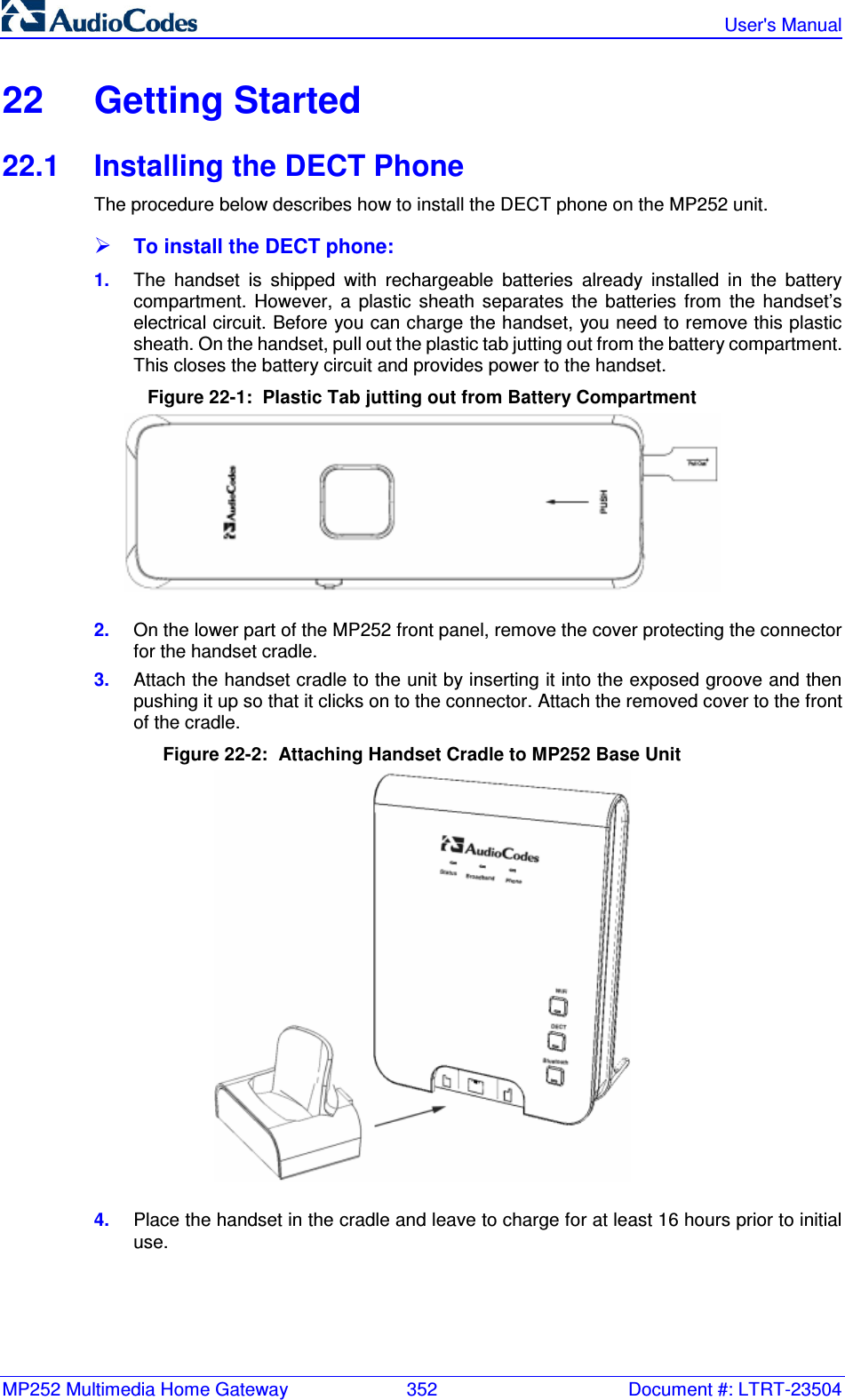 MP252 Multimedia Home Gateway  352  Document #: LTRT-23504   User&apos;s Manual  22  Getting Started 22.1  Installing the DECT Phone The procedure below describes how to install the DECT phone on the MP252 unit.  To install the DECT phone: 1.  The  handset  is  shipped  with  rechargeable  batteries  already  installed  in  the  battery compartment.  However,  a  plastic  sheath  separates  the  batteries  from  the  handset’s electrical circuit. Before you can charge the handset, you need to remove this plastic sheath. On the handset, pull out the plastic tab jutting out from the battery compartment. This closes the battery circuit and provides power to the handset. Figure 22-1:  Plastic Tab jutting out from Battery Compartment   2.  On the lower part of the MP252 front panel, remove the cover protecting the connector for the handset cradle.  3.  Attach the handset cradle to the unit by inserting it into the exposed groove and then pushing it up so that it clicks on to the connector. Attach the removed cover to the front of the cradle. Figure 22-2:  Attaching Handset Cradle to MP252 Base Unit  4.  Place the handset in the cradle and leave to charge for at least 16 hours prior to initial use. 