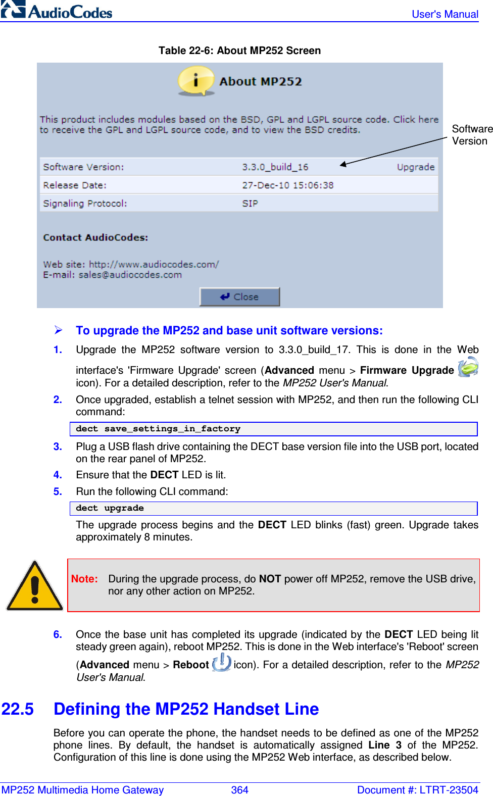 MP252 Multimedia Home Gateway  364  Document #: LTRT-23504   User&apos;s Manual  Table 22-6: About MP252 Screen   To upgrade the MP252 and base unit software versions: 1.  Upgrade  the  MP252  software  version  to  3.3.0_build_17.  This  is  done  in  the  Web interface&apos;s  &apos;Firmware  Upgrade&apos;  screen  (Advanced  menu  &gt;  Firmware  Upgrade   icon). For a detailed description, refer to the MP252 User&apos;s Manual. 2.  Once upgraded, establish a telnet session with MP252, and then run the following CLI command: dect save_settings_in_factory 3.  Plug a USB flash drive containing the DECT base version file into the USB port, located on the rear panel of MP252. 4.  Ensure that the DECT LED is lit.  5.  Run the following CLI command: dect upgrade The  upgrade  process  begins  and  the  DECT LED  blinks  (fast)  green.  Upgrade  takes approximately 8 minutes.    Note:  During the upgrade process, do NOT power off MP252, remove the USB drive, nor any other action on MP252.  6.  Once the base unit has completed its upgrade (indicated by the DECT LED being lit steady green again), reboot MP252. This is done in the Web interface&apos;s &apos;Reboot&apos; screen (Advanced menu &gt; Reboot   icon). For a detailed description, refer to the MP252 User&apos;s Manual. 22.5  Defining the MP252 Handset Line  Before you can operate the phone, the handset needs to be defined as one of the MP252 phone  lines.  By  default,  the  handset  is  automatically  assigned  Line  3  of  the  MP252. Configuration of this line is done using the MP252 Web interface, as described below. Software  Version 