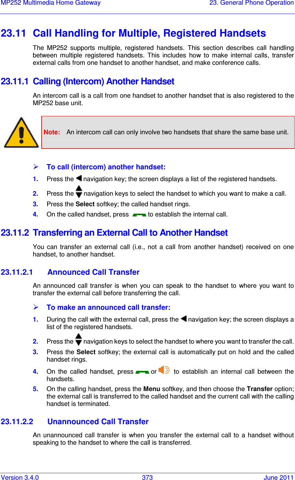 Version 3.4.0  373  June 2011 MP252 Multimedia Home Gateway  23. General Phone Operation  23.11  Call Handling for Multiple, Registered Handsets The  MP252  supports  multiple,  registered  handsets.  This  section  describes  call  handling between  multiple  registered  handsets.  This  includes  how  to  make  internal  calls,  transfer external calls from one handset to another handset, and make conference calls. 23.11.1  Calling (Intercom) Another Handset An intercom call is a call from one handset to another handset that is also registered to the MP252 base unit.   Note:  An intercom call can only involve two handsets that share the same base unit.   To call (intercom) another handset: 1.  Press the   navigation key; the screen displays a list of the registered handsets. 2.  Press the   navigation keys to select the handset to which you want to make a call. 3.  Press the Select softkey; the called handset rings. 4.  On the called handset, press    to establish the internal call. 23.11.2  Transferring an External Call to Another Handset You  can  transfer  an  external  call  (i.e.,  not  a  call  from  another  handset)  received  on  one handset, to another handset. 23.11.2.1  Announced Call Transfer An  announced  call transfer  is  when  you  can  speak to the  handset  to  where  you  want to transfer the external call before transferring the call.  To make an announced call transfer: 1.  During the call with the external call, press the   navigation key; the screen displays a list of the registered handsets. 2.  Press the   navigation keys to select the handset to where you want to transfer the call. 3.  Press the Select softkey; the external call is automatically put on hold and the called handset rings. 4.  On  the  called  handset,  press   or     to  establish  an  internal  call  between  the handsets. 5.  On the calling handset, press the Menu softkey, and then choose the Transfer option; the external call is transferred to the called handset and the current call with the calling handset is terminated. 23.11.2.2  Unannounced Call Transfer An unannounced  call  transfer is  when  you  transfer  the  external  call  to  a  handset  without speaking to the handset to where the call is transferred. 