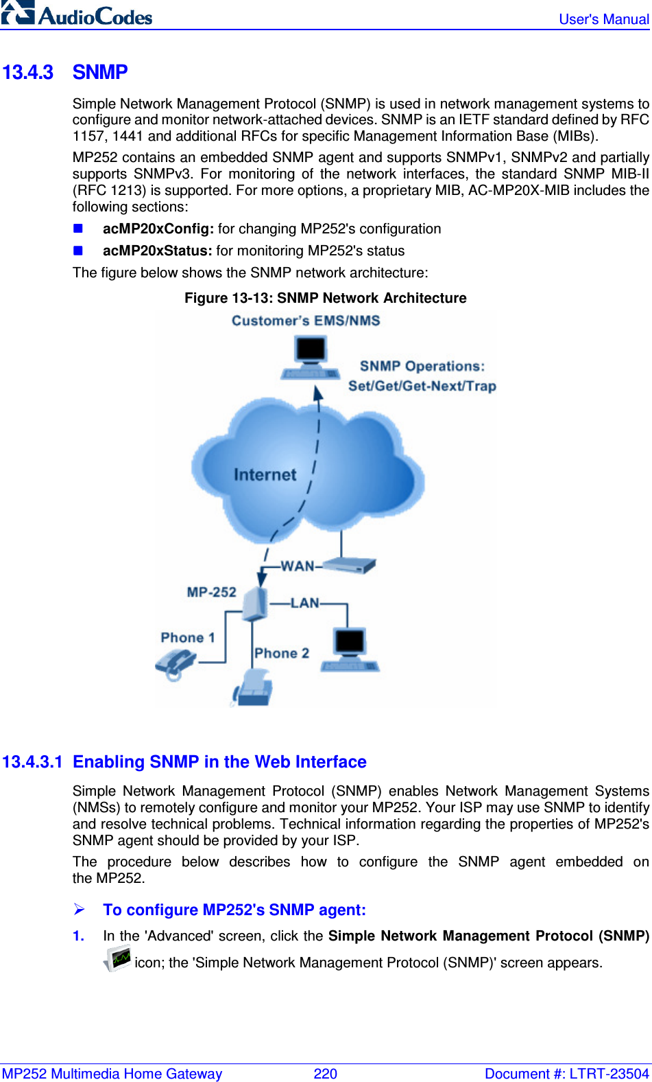 MP252 Multimedia Home Gateway  220  Document #: LTRT-23504   User&apos;s Manual  13.4.3  SNMP Simple Network Management Protocol (SNMP) is used in network management systems to configure and monitor network-attached devices. SNMP is an IETF standard defined by RFC 1157, 1441 and additional RFCs for specific Management Information Base (MIBs). MP252 contains an embedded SNMP agent and supports SNMPv1, SNMPv2 and partially supports  SNMPv3.  For  monitoring  of  the  network  interfaces,  the  standard  SNMP  MIB-II (RFC 1213) is supported. For more options, a proprietary MIB, AC-MP20X-MIB includes the following sections:  acMP20xConfig: for changing MP252&apos;s configuration  acMP20xStatus: for monitoring MP252&apos;s status The figure below shows the SNMP network architecture: Figure 13-13: SNMP Network Architecture   13.4.3.1  Enabling SNMP in the Web Interface Simple  Network  Management  Protocol  (SNMP)  enables  Network  Management  Systems (NMSs) to remotely configure and monitor your MP252. Your ISP may use SNMP to identify and resolve technical problems. Technical information regarding the properties of MP252&apos;s SNMP agent should be provided by your ISP. The  procedure  below  describes  how  to  configure  the  SNMP  agent  embedded  on  the MP252.  To configure MP252&apos;s SNMP agent: 1.  In the &apos;Advanced&apos; screen, click the Simple Network Management Protocol (SNMP)  icon; the &apos;Simple Network Management Protocol (SNMP)&apos; screen appears. 