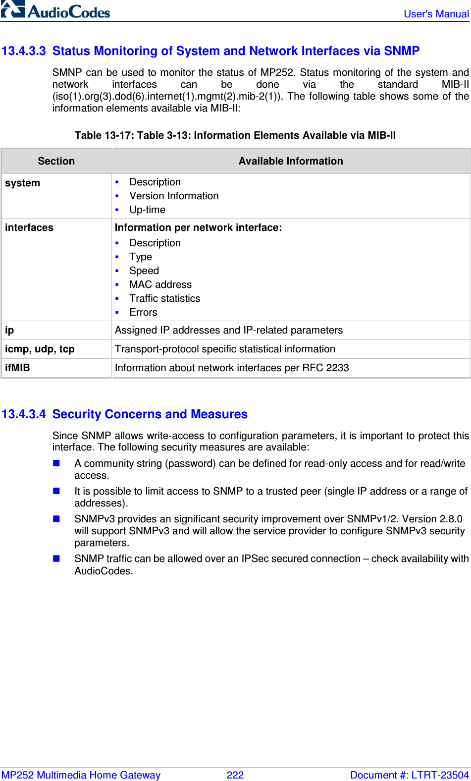 MP252 Multimedia Home Gateway  222  Document #: LTRT-23504   User&apos;s Manual  13.4.3.3  Status Monitoring of System and Network Interfaces via SNMP SMNP can be used to monitor the status of MP252. Status monitoring of the system and network  interfaces  can  be  done  via  the  standard  MIB-II (iso(1).org(3).dod(6).internet(1).mgmt(2).mib-2(1)). The  following  table shows some  of the information elements available via MIB-II: Table 13-17: Table  3-13: Information Elements Available via MIB-II Section  Available Information system  Description  Version Information  Up-time interfaces Information per network interface:  Description  Type  Speed  MAC address  Traffic statistics  Errors ip Assigned IP addresses and IP-related parameters icmp, udp, tcp Transport-protocol specific statistical information ifMIB Information about network interfaces per RFC 2233   13.4.3.4  Security Concerns and Measures Since SNMP allows write-access to configuration parameters, it is important to protect this interface. The following security measures are available:  A community string (password) can be defined for read-only access and for read/write access.  It is possible to limit access to SNMP to a trusted peer (single IP address or a range of addresses).  SNMPv3 provides an significant security improvement over SNMPv1/2. Version 2.8.0 will support SNMPv3 and will allow the service provider to configure SNMPv3 security parameters.  SNMP traffic can be allowed over an IPSec secured connection – check availability with AudioCodes. 