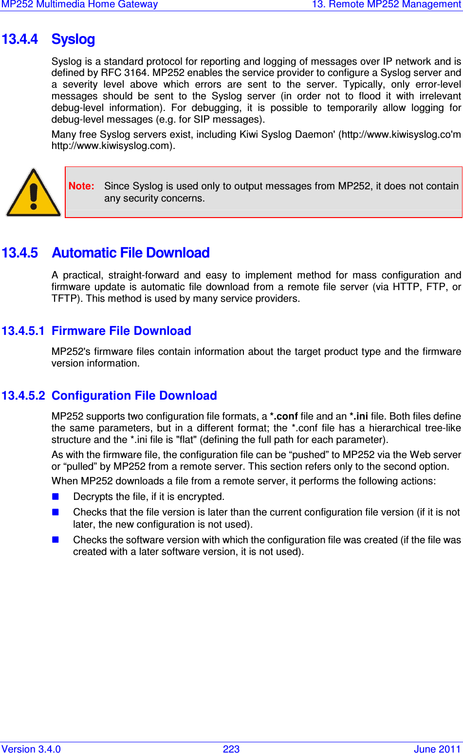 MP252 Multimedia Home Gateway  13. Remote MP252 Management Version 3.4.0  223  June 2011 13.4.4  Syslog Syslog is a standard protocol for reporting and logging of messages over IP network and is defined by RFC 3164. MP252 enables the service provider to configure a Syslog server and a  severity  level  above  which  errors  are  sent  to  the  server.  Typically,  only  error-level messages  should  be  sent  to  the  Syslog  server  (in  order  not  to  flood  it  with  irrelevant debug-level  information).  For  debugging,  it  is  possible  to  temporarily  allow  logging  for debug-level messages (e.g. for SIP messages). Many free Syslog servers exist, including Kiwi Syslog Daemon&apos; (http://www.kiwisyslog.co&apos;m http://www.kiwisyslog.com).   Note:  Since Syslog is used only to output messages from MP252, it does not contain any security concerns.  13.4.5  Automatic File Download A  practical,  straight-forward  and  easy  to  implement  method  for  mass  configuration  and firmware  update  is automatic  file  download from  a  remote file  server  (via  HTTP,  FTP,  or TFTP). This method is used by many service providers.  13.4.5.1  Firmware File Download MP252&apos;s firmware files contain information about the target product type and the firmware version information.  13.4.5.2  Configuration File Download MP252 supports two configuration file formats, a *.conf file and an *.ini file. Both files define the  same  parameters,  but  in  a  different format;  the  *.conf  file  has  a  hierarchical  tree-like structure and the *.ini file is &quot;flat&quot; (defining the full path for each parameter). As with the firmware file, the configuration file can be “pushed” to MP252 via the Web server or “pulled” by MP252 from a remote server. This section refers only to the second option. When MP252 downloads a file from a remote server, it performs the following actions:  Decrypts the file, if it is encrypted.  Checks that the file version is later than the current configuration file version (if it is not later, the new configuration is not used).  Checks the software version with which the configuration file was created (if the file was created with a later software version, it is not used). 