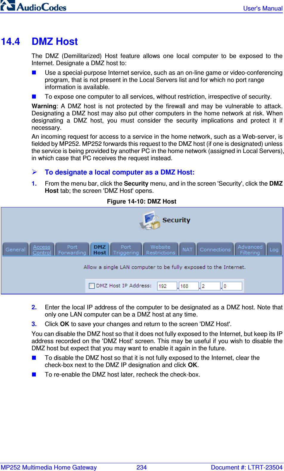 MP252 Multimedia Home Gateway  234  Document #: LTRT-23504   User&apos;s Manual  14.4  DMZ Host The  DMZ  (Demilitarized)  Host  feature  allows  one  local  computer  to  be  exposed  to  the Internet. Designate a DMZ host to:  Use a special-purpose Internet service, such as an on-line game or video-conferencing program, that is not present in the Local Servers list and for which no port range information is available.  To expose one computer to all services, without restriction, irrespective of security. Warning:  A  DMZ  host  is  not  protected  by  the  firewall  and  may  be  vulnerable  to  attack. Designating a DMZ host may also put other computers in the home network at risk. When designating  a  DMZ  host,  you  must  consider  the  security  implications  and  protect  it  if necessary. An incoming request for access to a service in the home network, such as a Web-server, is fielded by MP252. MP252 forwards this request to the DMZ host (if one is designated) unless the service is being provided by another PC in the home network (assigned in Local Servers), in which case that PC receives the request instead.  To designate a local computer as a DMZ Host: 1.  From the menu bar, click the Security menu, and in the screen &apos;Security&apos;, click the DMZ Host tab; the screen &apos;DMZ Host&apos; opens. Figure 14-10: DMZ Host  2.  Enter the local IP address of the computer to be designated as a DMZ host. Note that only one LAN computer can be a DMZ host at any time. 3.  Click OK to save your changes and return to the screen &apos;DMZ Host&apos;. You can disable the DMZ host so that it does not fully exposed to the Internet, but keep its IP address recorded on the &apos;DMZ Host&apos; screen. This may be useful if you wish to disable the DMZ host but expect that you may want to enable it again in the future.  To disable the DMZ host so that it is not fully exposed to the Internet, clear the check-box next to the DMZ IP designation and click OK.  To re-enable the DMZ host later, recheck the check-box.  