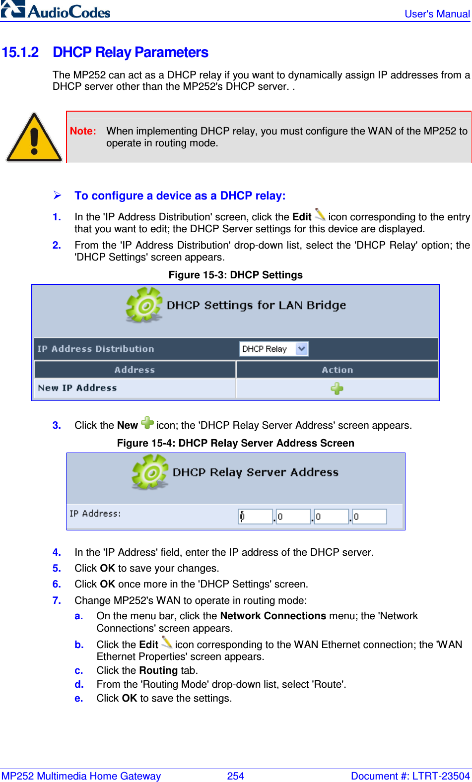 MP252 Multimedia Home Gateway  254  Document #: LTRT-23504   User&apos;s Manual  15.1.2  DHCP Relay Parameters The MP252 can act as a DHCP relay if you want to dynamically assign IP addresses from a DHCP server other than the MP252&apos;s DHCP server. .   Note:  When implementing DHCP relay, you must configure the WAN of the MP252 to operate in routing mode.   To configure a device as a DHCP relay: 1.  In the &apos;IP Address Distribution&apos; screen, click the Edit  icon corresponding to the entry that you want to edit; the DHCP Server settings for this device are displayed.  2.  From the &apos;IP Address Distribution&apos; drop-down list, select the &apos;DHCP Relay&apos; option; the &apos;DHCP Settings&apos; screen appears. Figure 15-3: DHCP Settings  3.  Click the New   icon; the &apos;DHCP Relay Server Address&apos; screen appears.  Figure 15-4: DHCP Relay Server Address Screen  4.  In the &apos;IP Address&apos; field, enter the IP address of the DHCP server. 5.  Click OK to save your changes. 6.  Click OK once more in the &apos;DHCP Settings&apos; screen. 7.  Change MP252&apos;s WAN to operate in routing mode: a.  On the menu bar, click the Network Connections menu; the &apos;Network Connections&apos; screen appears. b.  Click the Edit   icon corresponding to the WAN Ethernet connection; the &apos;WAN Ethernet Properties&apos; screen appears. c.  Click the Routing tab. d.  From the &apos;Routing Mode&apos; drop-down list, select &apos;Route&apos;. e.  Click OK to save the settings.  