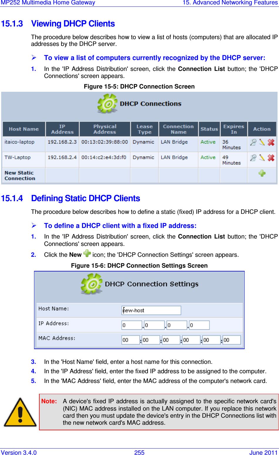 MP252 Multimedia Home Gateway  15. Advanced Networking Features Version 3.4.0  255  June 2011 15.1.3  Viewing DHCP Clients The procedure below describes how to view a list of hosts (computers) that are allocated IP addresses by the DHCP server.   To view a list of computers currently recognized by the DHCP server: 1.  In the  &apos;IP Address  Distribution&apos; screen, click the  Connection  List  button; the  &apos;DHCP Connections&apos; screen appears. Figure 15-5: DHCP Connection Screen   15.1.4  Defining Static DHCP Clients The procedure below describes how to define a static (fixed) IP address for a DHCP client.  To define a DHCP client with a fixed IP address: 1.  In the  &apos;IP Address  Distribution&apos; screen, click the  Connection  List  button; the  &apos;DHCP Connections&apos; screen appears. 2.  Click the New   icon; the &apos;DHCP Connection Settings&apos; screen appears. Figure 15-6: DHCP Connection Settings Screen  3.  In the &apos;Host Name&apos; field, enter a host name for this connection. 4.  In the &apos;IP Address&apos; field, enter the fixed IP address to be assigned to the computer. 5.  In the &apos;MAC Address&apos; field, enter the MAC address of the computer&apos;s network card.   Note:  A device&apos;s fixed IP address is actually assigned to the specific network card&apos;s (NIC) MAC address installed on the LAN computer. If you replace this network card then you must update the device&apos;s entry in the DHCP Connections list with the new network card&apos;s MAC address.  