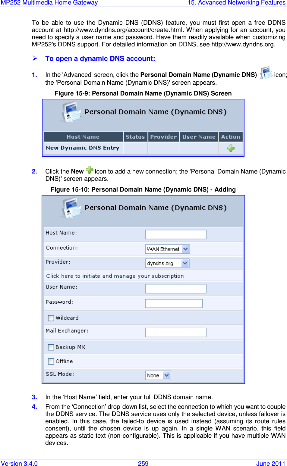 MP252 Multimedia Home Gateway  15. Advanced Networking Features Version 3.4.0  259  June 2011 To  be  able  to  use  the  Dynamic  DNS  (DDNS)  feature,  you  must  first  open  a  free  DDNS account at http://www.dyndns.org/account/create.html. When applying for an account, you need to specify a user name and password. Have them readily available when customizing MP252&apos;s DDNS support. For detailed information on DDNS, see http://www.dyndns.org.  To open a dynamic DNS account: 1.  In the &apos;Advanced&apos; screen, click the Personal Domain Name (Dynamic DNS)   icon; the &apos;Personal Domain Name (Dynamic DNS)&apos; screen appears. Figure 15-9: Personal Domain Name (Dynamic DNS) Screen  2.  Click the New   icon to add a new connection; the &apos;Personal Domain Name (Dynamic DNS)&apos; screen appears. Figure 15-10: Personal Domain Name (Dynamic DNS) - Adding  3.  In the ‘Host Name’ field, enter your full DDNS domain name. 4.  From the ‘Connection’ drop-down list, select the connection to which you want to couple the DDNS service. The DDNS service uses only the selected device, unless failover is enabled.  In  this  case,  the  failed-to  device  is  used  instead  (assuming  its  route  rules consent),  until  the  chosen  device  is  up  again.  In  a  single  WAN  scenario,  this  field appears as static text (non-configurable). This is applicable if you have multiple WAN devices.  