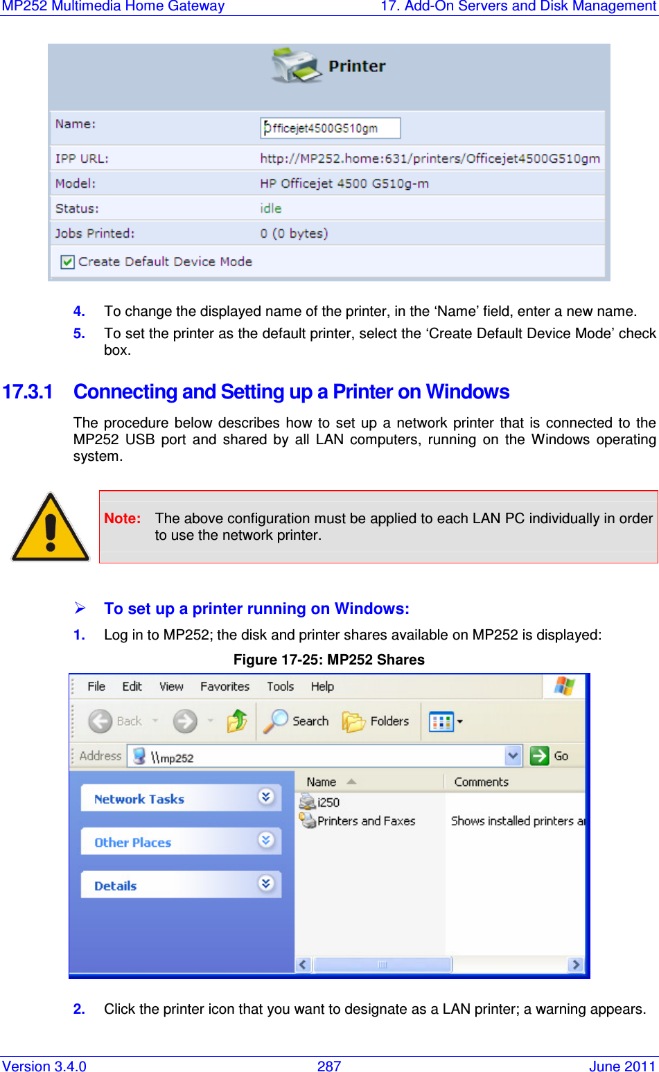 MP252 Multimedia Home Gateway  17. Add-On Servers and Disk Management Version 3.4.0  287  June 2011  4.  To change the displayed name of the printer, in the ‘Name’ field, enter a new name.  5.  To set the printer as the default printer, select the ‘Create Default Device Mode’ check box.  17.3.1  Connecting and Setting up a Printer on Windows  The  procedure  below  describes  how to  set up a  network  printer  that is  connected  to  the MP252  USB  port  and  shared  by  all  LAN  computers,  running  on  the  Windows  operating system.   Note:  The above configuration must be applied to each LAN PC individually in order to use the network printer.   To set up a printer running on Windows:  1.  Log in to MP252; the disk and printer shares available on MP252 is displayed: Figure 17-25: MP252 Shares  2.  Click the printer icon that you want to designate as a LAN printer; a warning appears. 