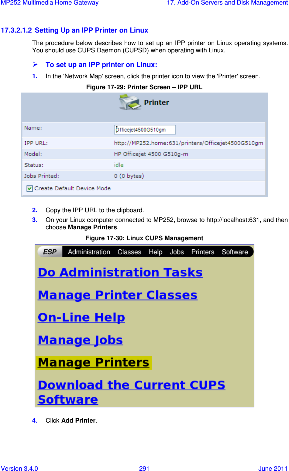 MP252 Multimedia Home Gateway  17. Add-On Servers and Disk Management Version 3.4.0  291  June 2011 17.3.2.1.2  Setting Up an IPP Printer on Linux The procedure below describes how to set up an IPP printer on Linux operating systems. You should use CUPS Daemon (CUPSD) when operating with Linux.  To set up an IPP printer on Linux: 1.  In the &apos;Network Map&apos; screen, click the printer icon to view the &apos;Printer&apos; screen. Figure 17-29: Printer Screen – IPP URL  2.  Copy the IPP URL to the clipboard. 3.  On your Linux computer connected to MP252, browse to http://localhost:631, and then choose Manage Printers. Figure 17-30: Linux CUPS Management  4.  Click Add Printer. 