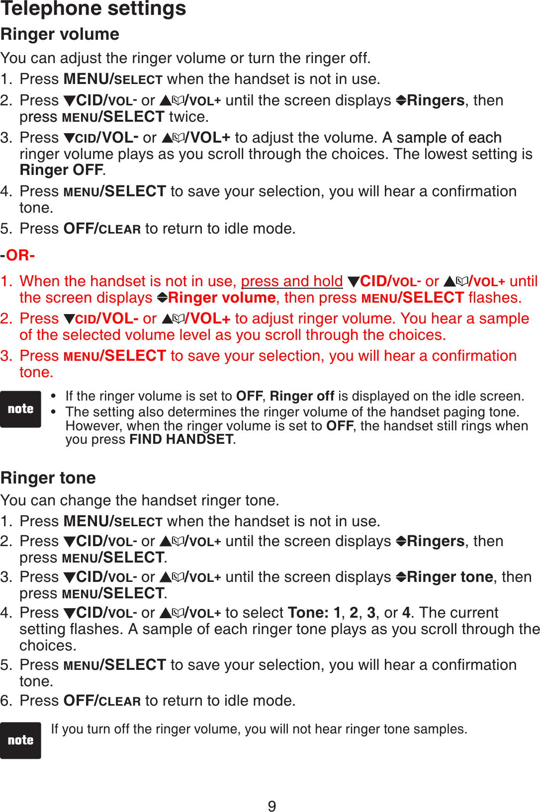 9Ringer volumeYou can adjust the ringer volume or turn the ringer off.Press MENU/SELECT when the handset is not in use. Press  CID/VOL- or  /VOL+ until the screen displays  Ringers, then pressress MENU/SELECT twice.Press  CID/VOL- or  /VOL+to adjust the volume. A sample of eachA sample of each ringer volume plays as you scroll through the choices. The lowest setting is Ringer OFF.Press MENU/SELECTVQUCXG[QWTUGNGEVKQP[QWYKNNJGCTCEQPſTOCVKQPtone.Press OFF/CLEAR to return to idle mode.-OR-        When the handset is not in use, press and hold CID/VOL- or  /VOL+ until the screen displays  Ringer volume, then press MENU/SELECTƀCUJGUPress CID/VOL- or  /VOL+ to adjust ringer volume. You hear a sample of the selected volume level as you scroll through the choices.Press MENU/SELECTVQUCXG[QWTUGNGEVKQP[QWYKNNJGCTCEQPſTOCVKQPtone. Ringer toneYou can change the handset ringer tone.Press MENU/SELECT when the handset is not in use.Press  CID/VOL- or  /VOL+ until the screen displays  Ringers, then press MENU/SELECT.Press  CID/VOL- or  /VOL+ until the screen displays  Ringer tone, then press MENU/SELECT.Press  CID/VOL- or  /VOL+ to select Tone: 1,2, 3, or 4. The current UGVVKPIƀCUJGU#UCORNGQHGCEJTKPIGTVQPGRNC[UCU[QWUETQNNVJTQWIJVJGchoices.Press MENU/SELECTVQUCXG[QWTUGNGEVKQP[QWYKNNJGCTCEQPſTOCVKQPtone.Press OFF/CLEAR to return to idle mode.1.2.3.4.5.1.2.3.1.2.3.4.5.6.Telephone settingsIf the ringer volume is set to OFF,Ringer off is displayed on the idle screen.The setting also determines the ringer volume of the handset paging tone. However, when the ringer volume is set to OFF, the handset still rings when you press FIND HANDSET.••If you turn off the ringer volume, you will not hear ringer tone samples.•