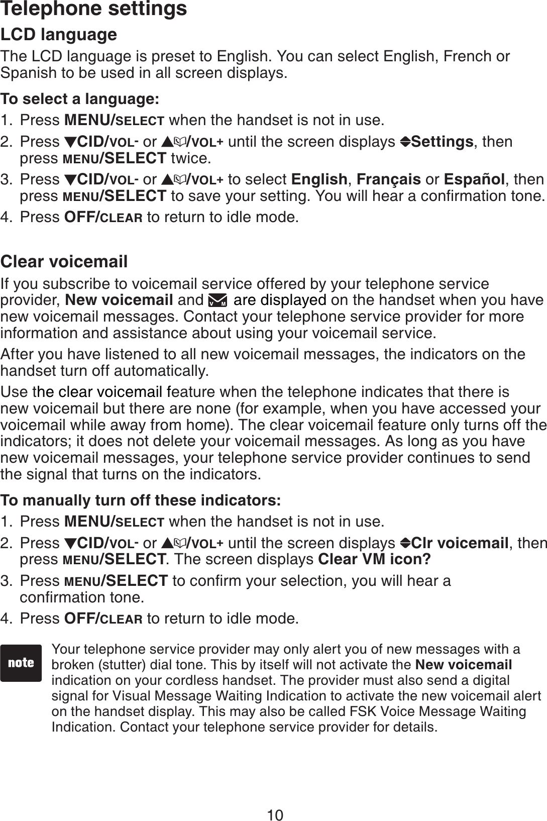 10Telephone settingsLCD languageThe LCD language is preset to English. You can select English, French or Spanish to be used in all screen displays.To select a language:Press MENU/SELECT when the handset is not in use.Press  CID/VOL- or  /VOL+ until the screen displays  Settings,then press MENU/SELECT twice. Press  CID/VOL- or  /VOL+ to select English,Français or Español, then press MENU/SELECTVQUCXG[QWTUGVVKPI;QWYKNNJGCTCEQPſTOCVKQPVQPGPress OFF/CLEAR to return to idle mode.Clear voicemailIf you subscribe to voicemail service offered by your telephone service provider, New voicemail and  are displayed on the handset when you have new voicemail messages. Contact your telephone service provider for more information and assistance about using your voicemail service. After you have listened to all new voicemail messages, the indicators on the handset turn off automatically.Use the clear voicemail feature when the telephone indicates that there is new voicemail but there are none (for example, when you have accessed your voicemail while away from home). The clear voicemail feature only turns off the indicators; it does not delete your voicemail messages. As long as you have new voicemail messages, your telephone service provider continues to send the signal that turns on the indicators.To manually turn off these indicators:Press MENU/SELECT when the handset is not in use.Press  CID/VOL- or  /VOL+ until the screen displays  Clr voicemail,then press MENU/SELECT. The screen displays Clear VM icon?Press MENU/SELECTVQEQPſTO[QWTUGNGEVKQP[QWYKNNJGCTCEQPſTOCVKQPVQPGPress OFF/CLEAR to return to idle mode.1.2.3.4.1.2.3.4.Your telephone service provider may only alert you of new messages with a broken (stutter) dial tone. This by itself will not activate the New voicemailindication on your cordless handset. The provider must also send a digital signal for Visual Message Waiting Indication to activate the new voicemail alert on the handset display. This may also be called FSK Voice Message Waiting Indication. Contact your telephone service provider for details.