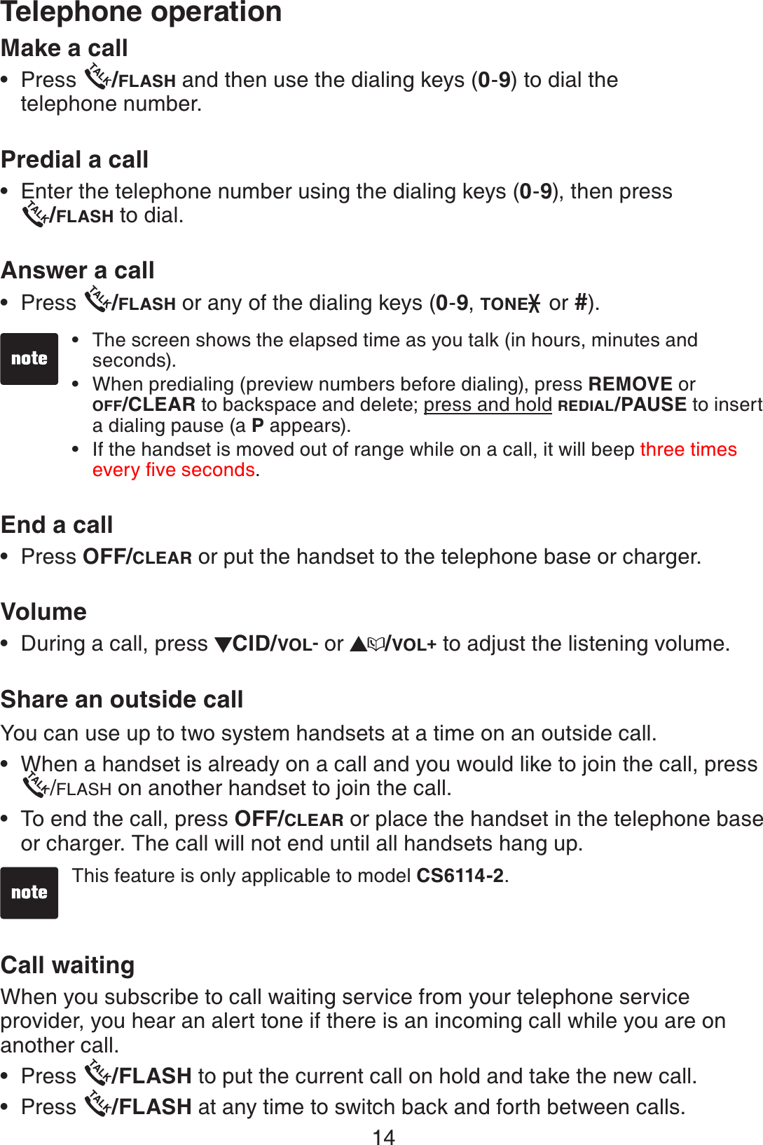 14Make a callPress  /FLASH and then use the dialing keys (0-9) to dial the telephone number.Predial a call       Enter the telephone number using the dialing keys (0-9), then press    /FLASH to dial.Answer a callPress  /FLASH or any of the dialing keys (0-9,TONE  or #).End a call  Press OFF/CLEAR or put the handset to the telephone base or charger.VolumeDuring a call, press  CID/VOL- or  /VOL+ to adjust the listening volume.Share an outside callYou can use up to two system handsets at a time on an outside call. When a handset is already on a call and you would like to join the call, press/FLASH on another handset to join the call.To end the call, press OFF/CLEAR or place the handset in the telephone base or charger. The call will not end until all handsets hang up. Call waitingWhen you subscribe to call waiting service from your telephone service provider, you hear an alert tone if there is an incoming call while you are on another call. Press  /FLASH to put the current call on hold and take the new call.Press  /FLASH at any time to switch back and forth between calls. •••••••••The screen shows the elapsed time as you talk (in hours, minutes and seconds).When predialing (preview numbers before dialing), press REMOVE or OFF/CLEAR to backspace and delete; press and hold REDIAL/PAUSE to insert a dialing pause (a P appears). If the handset is moved out of range while on a call, it will beep three times GXGT[ſXGUGEQPFU.•••Telephone operationThis feature is only applicable to model CS6114-2.•