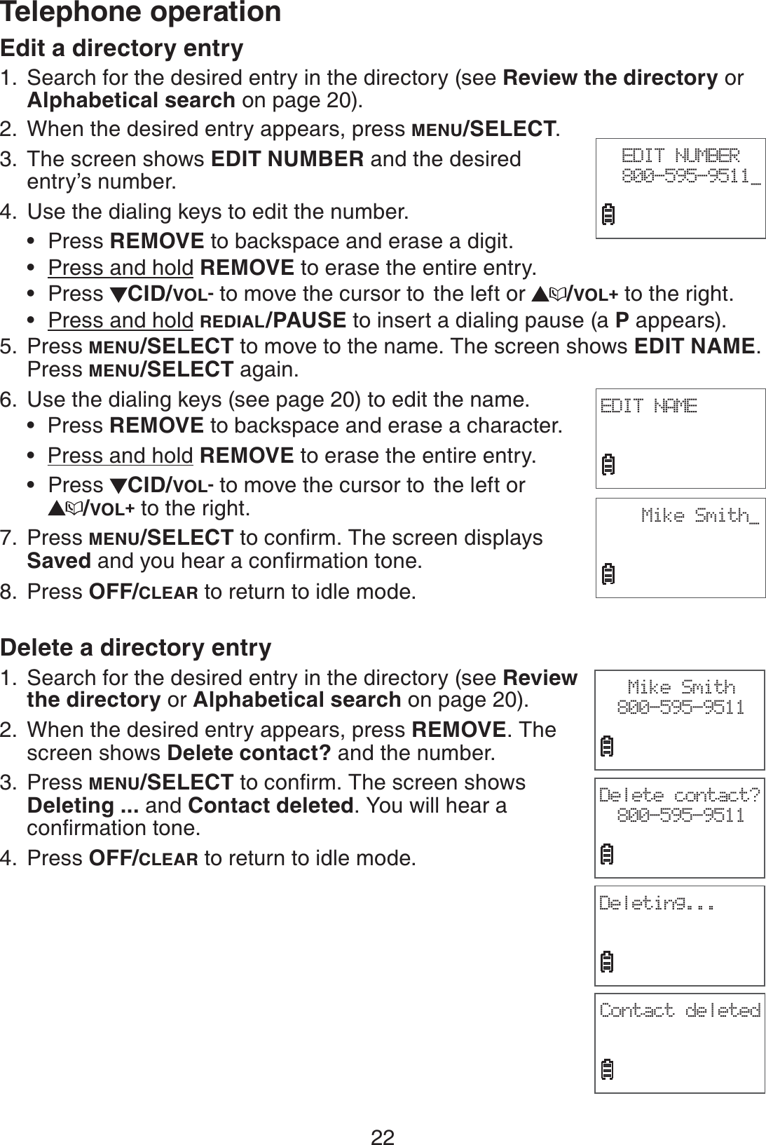 22Telephone operationEdit a directory entrySearch for the desired entry in the directory (see Review the directory or Alphabetical search on page 20). When the desired entry appears, press MENU/SELECT.The screen shows EDIT NUMBER and the desired entry’s number. 4. Use the dialing keys to edit the number.Press REMOVE to backspace and erase a digit.Press and hold REMOVE to erase the entire entry.Press  CID/VOL- to move the cursor to  the left or  /VOL+ to the right.Press and hold REDIAL/PAUSE to insert a dialing pause (a P appears).Press MENU/SELECT to move to the name. The screen shows EDIT NAME.Press MENU/SELECT again.Use the dialing keys (see page 20) to edit the name.Press REMOVE to backspace and erase a character.Press and hold REMOVE to erase the entire entry.Press  CID/VOL- to move the cursor to  the left or /VOL+ to the right.Press MENU/SELECTVQEQPſTO6JGUETGGPFKURNC[USavedCPF[QWJGCTCEQPſTOCVKQPVQPGPress OFF/CLEAR to return to idle mode.Delete a directory entrySearch for the desired entry in the directory (see Review the directory or Alphabetical search on page 20). When the desired entry appears, press REMOVE. The screen shows Delete contact? and the number. Press MENU/SELECTVQEQPſTO6JGUETGGPUJQYUDeleting ... and Contact deleted. You will hear a EQPſTOCVKQPVQPGPress OFF/CLEAR to return to idle mode.1.2.3.••••5.6.•••7.8.1.2.3.4.EDIT NUMBER800-595-9511_EDIT NAMEMike Smith_Mike Smith800-595-9511Delete contact?800-595-9511Deleting...Contact deleted